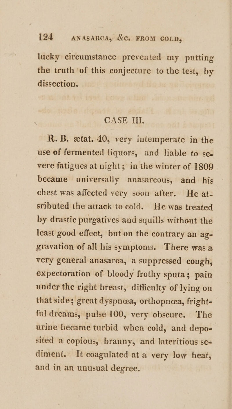 lucky circumstance prevented my putting the truth of this conjecture to the test, by dissection. CASE II. R.B. ewtat. 40, very intemperate in the use of fermented liquors, and liable to se- vere fatigues at night ; in the winter of 1809 became universally anasarcous, and_ his chest was affected very soon after. He at- sributed the attack to cold. He was treated by drastic purgatives and squills without the least good effect, but on the contrary an ag- gravation of all his symptoms. There was a very general anasarca, a suppressed cough, expectoration of bloody frothy sputas pain under the right breast, difficulty of lying on that sides great dyspnoea, orthopnea, fright- ful dreams, pulse 100, very obscure. The urine became turbid when cold, and depo- sited a copious, branny, and lateritious se- diment. It coagulated at a very low heat, and in an unusual degree.
