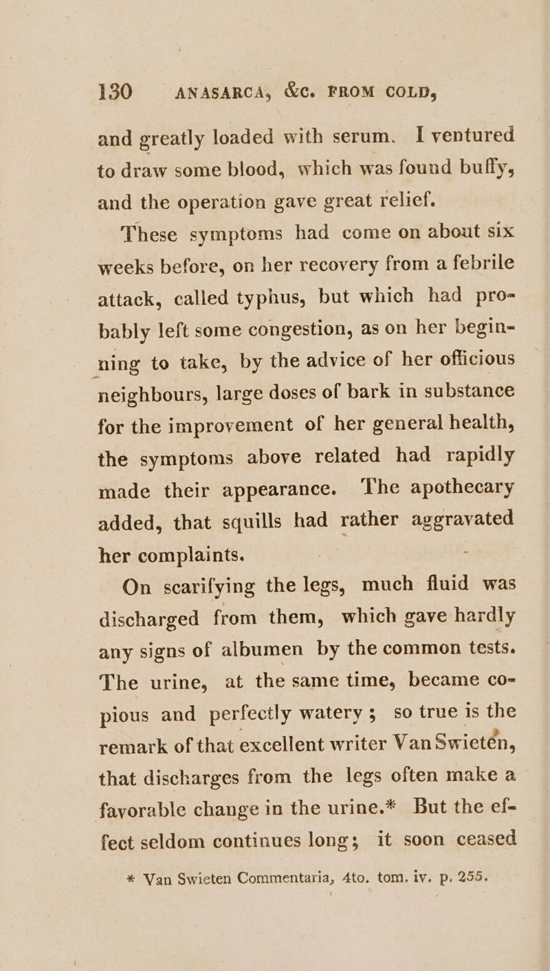 and greatly loaded with serum. I ventured to draw some blood, which was found buffy, and the operation gave great relief. These symptoms had come on about six weeks before, on her recovery from a febrile attack, called typhus, but which had pro- bably left some congestion, as on her begin- ning to take, by the advice of her officious neighbours, large doses of bark in substance for the improvement of her general health, the symptoms above related had rapidly made their appearance. ‘The apothecary added, that squills had rather aggravated her complaints. On scarifying the legs, much fluid was discharged from them, which gave hardly any signs of albumen by the common tests. The urine, at the same time, became co- pious and perfectly watery; so true is the remark of that excellent writer Van Swieten, that discharges from the legs often make a favorable change in the urine.* But the ef- fect seldom continues long; it soon ceased * Van Swieten Commentaria, 4to. tom, iv. p. 255,