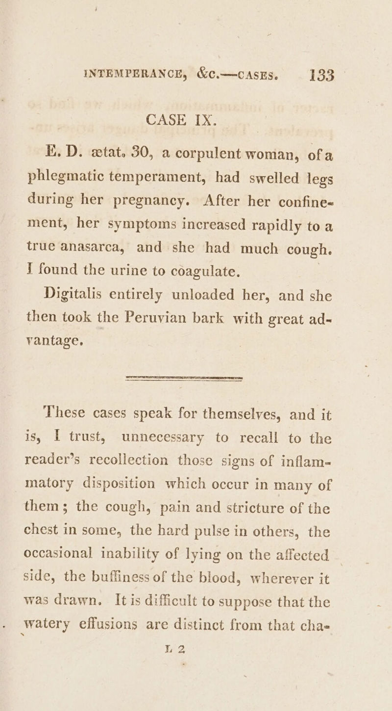 CASE IX. E. D. ztat. 30, a corpulent woman, ofa phlegmatic temperament, had swelled legs during her pregnancy. After her confine- ment, her symptoms increased rapidly to a true anasarca, and she had much cough. J found the urine to coagulate. Digitalis entirely unloaded her, and she then took the Peruvian bark with great ad- vantage, | These cases speak for themselves, and it is, I trust, unnecessary to recall to the reader’s recollection those signs of inflam- matory disposition which occur in many of them; the cough, pain and stricture of the chest in some, the hard pulse in others, the occasional inability of lying on the affected side, the buffiness of the blood, wherever it was drawn. It is difficult to suppose that the watery effusions are distinct from that chas L 2