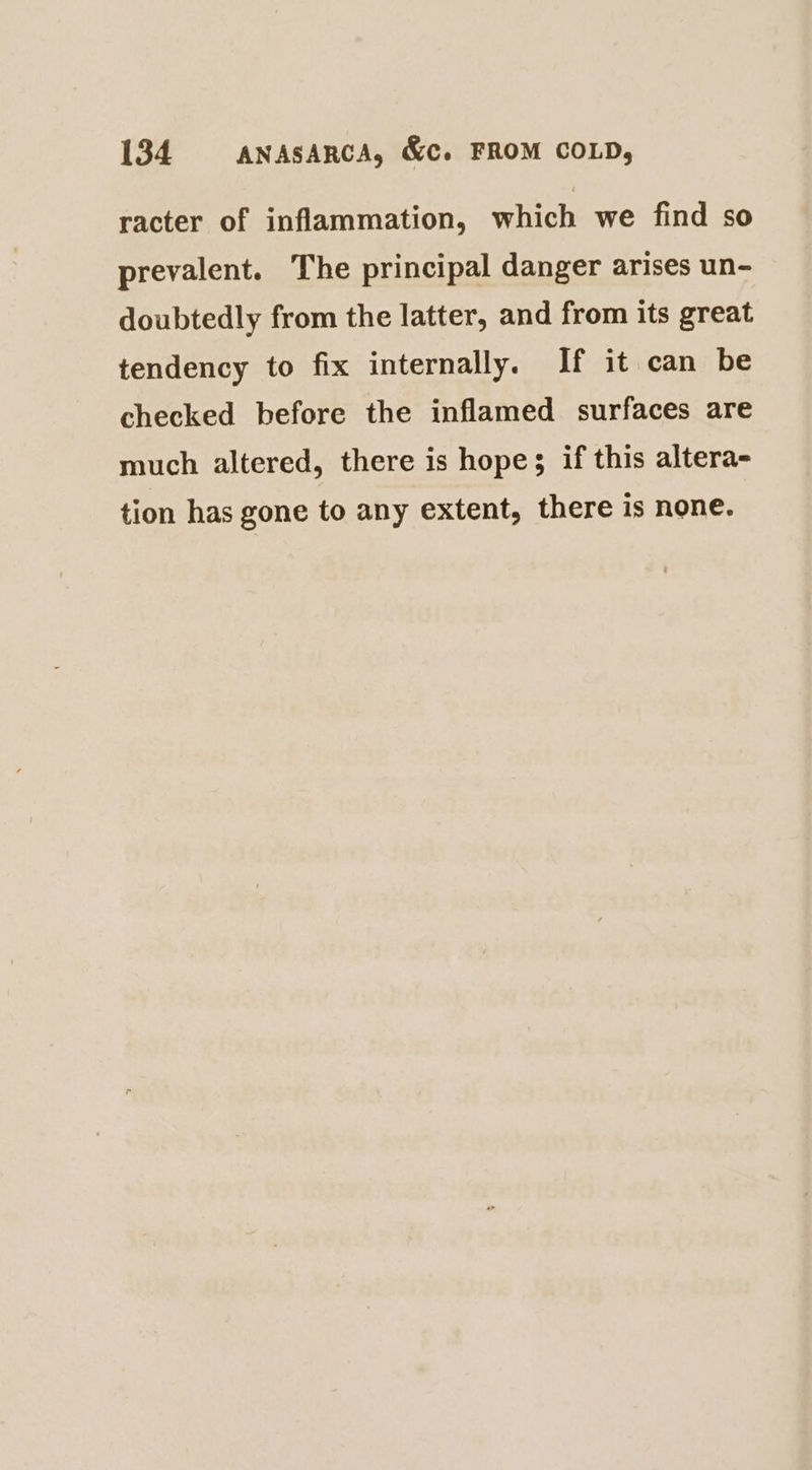 racter of inflammation, which we find so prevalent. The principal danger arises un- doubtedly from the latter, and from its great tendency to fix internally. If it can be checked before the inflamed surfaces are much altered, there is hope; if this altera- tion has gone to any extent, there is none.