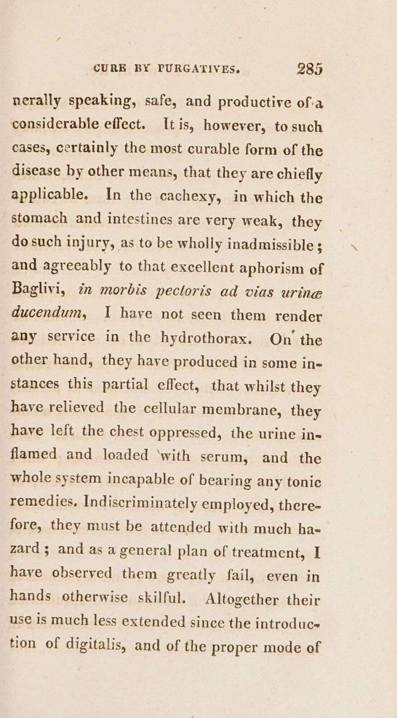 nerally speaking, safe, and productive of-a considerable effect. Itis, however, to such cases, certainly the most curable form of the disease by other means, that they are chiefly applicable. In the cachexy, in which the stomach and intestines are very weak, they do such injury, as to be wholly inadmissible ; and agreeably to that excellent aphorism of Baglivi, in morbis pectoris ad vias urine ducendum, I have not seen them render any service in the hydrothorax. On’ the other hand, they have produced in some in- stances this partial effect, that whilst they have relieved the cellular membrane, they have left the chest oppressed, the urine in« flamed and loaded ‘with serum, and the whole system incapable of bearing any tonic remedies. Indiscriminately employed, there- fore, they must be attended with much ha- zard 3 and as a general plan of treatment, I have observed them greatly fail, even in hands otherwise skilful. Altogether their use 1s much less extended since the introduce tion of digitalis, and of the proper mode of