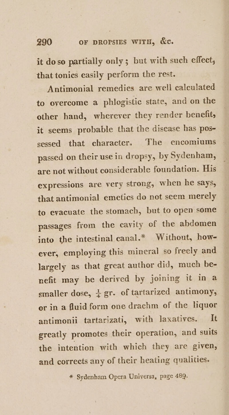 it doso partially only; but with such effect, that tonics easily perform the rest. Antimonial remedies are well calculated to overcome a phlogistic state, and on the other hand, wherever they render benefit, it seems probable that the disease has pos- sessed that character. The encomiums passed on their use in dropsy, by Sydenham, are not without considerable foundation. His expressions are very strong, when he says, that antimonial emetics do net seem merely to evacuate the stomach, but to open some passages from the cavity of the abdomen into the intestinal canal.* Without, how- ever, employing this mineral so freely and largely as that great author did, much be- nefit may be derived by joining it in a smaller dose, 1 gr. of tartarized antimony, or in a fluid form one drachm of the lquor antimonii tartarizati, with laxatives. It greatly promotes their operation, and suits the intention with which they are given, and corrects any of their heating qualities. * Sydenham Opera Universa, page 489.