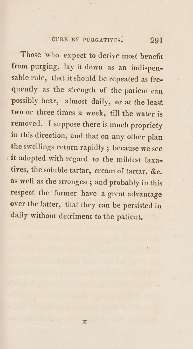 Those who expect to derive most benefit from purging, lay it down as an indispens sable rule, that it should be repeated as fre= quently as the strength of the patient can possibly bear, almost daily, or at the least two or three times a week, till the water is removed. I suppose there is much propriety in this direction, and that on any other plan the swellings return rapidly ; because we see it adopted with regard to the mildest laxa- tives, the soluble tartar, cream of tartar, &amp;c. as well as the strongest; and probably in this respect the former have a great advantage over the latter, that they can be persisted in daily without detriment to the patient.