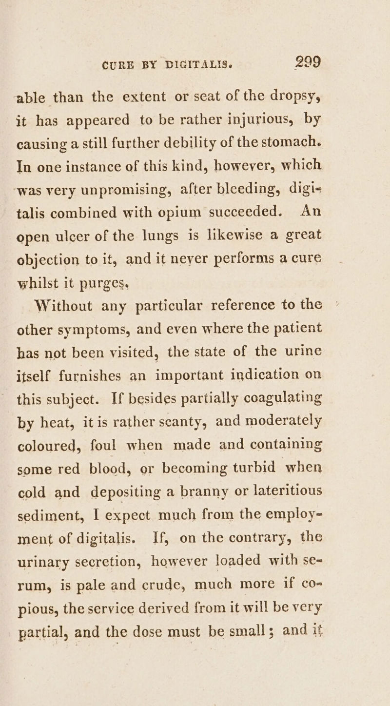 able than the extent or seat of the dropsy, it has appeared to be rather injurious, by causing a still further debility of the stomach. In one instance of this kind, however, which ‘was very unpromising, after bleeding, digi- talis combined with opium succeeded. An open ulcer of the lungs is likewise a great objection to it, and it neyer performs a cure whilst it purges. Without any particular reference to the other symptoms, and even where the patient has not been visited, the state of the urine itself furnishes an important indication on this subject. If besides partially coagulating by heat, it is rather scanty, and moderately coloured, foul when made and containing some red blood, or becoming turbid when cold and depositing a branny or lateritious sediment, I expect much from the employ- ment of digitalis. If, on the contrary, the urinary secretion, however loaded with se= rum, is pale and crude, much more if co- pious, the service derived from it will be very partial, and the dose must be small; and it