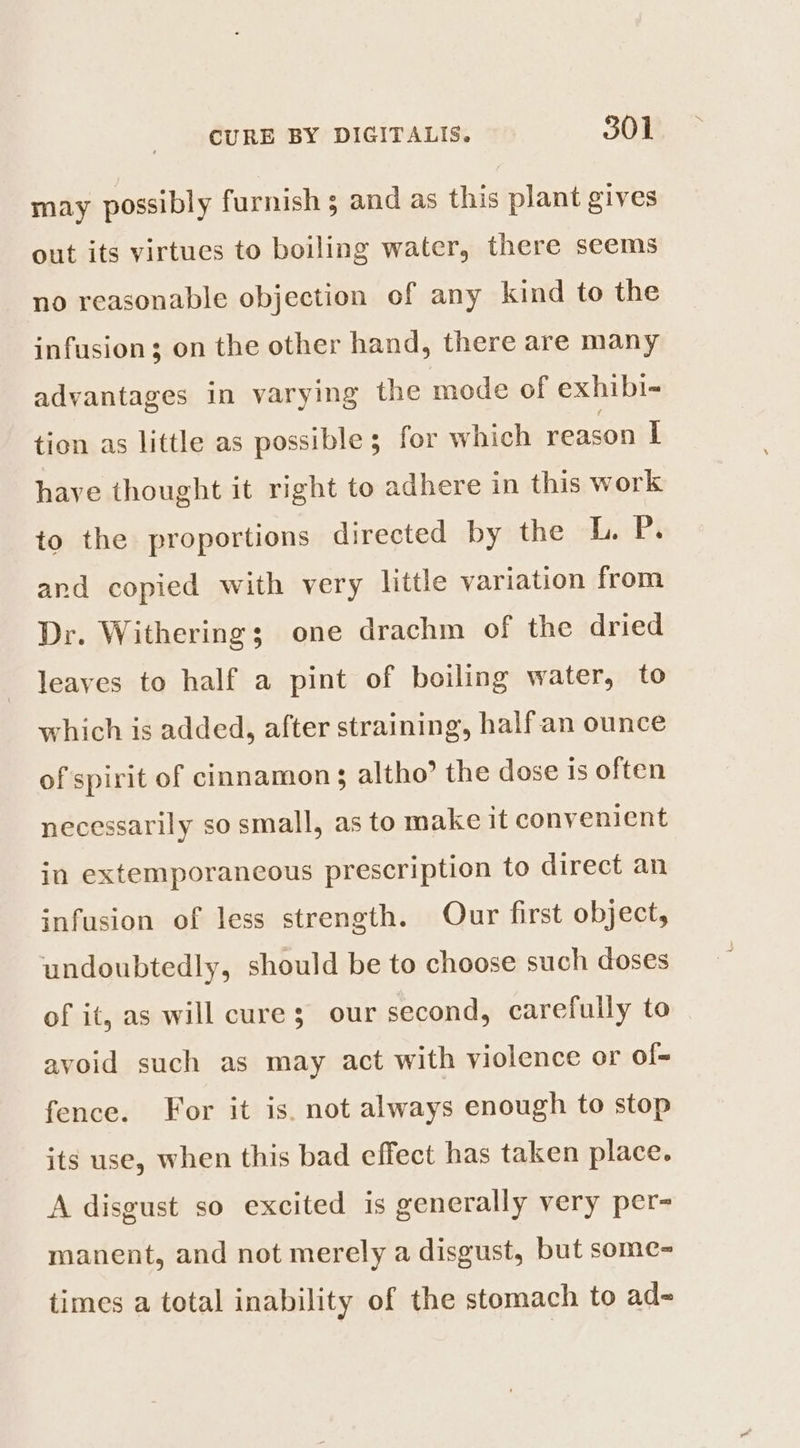 may possibly furnish ; and as this plant gives out its virtues to boiling water, there seems no reasonable objection of any kind to the infusion; on the other hand, there are many advantages in varying the mode of exhibi- tion as little as possible; for which reason I have thought it right to adhere in this work to the proportions directed by the Tashi and copied with very little variation from Dr. Withering; one drachm of the dried leaves to half a pint of boiling water, to which is added, after straining, halfan ounce of spirit of cinnamon s altho’ the dose is often necessarily so small, as to make it convenient in extemporancous prescription to direct an infusion of less strength. Our first object, undoubtedly, should be to choose such doses of it, as will cure; our second, carefully to avoid such as may act with violence or of- fence. For it is. not always enough to stop its use, when this bad effect has taken place. A disgust so excited is generally very per- manent, and not merely a disgust, but some- times a total inability of the stomach to ad-