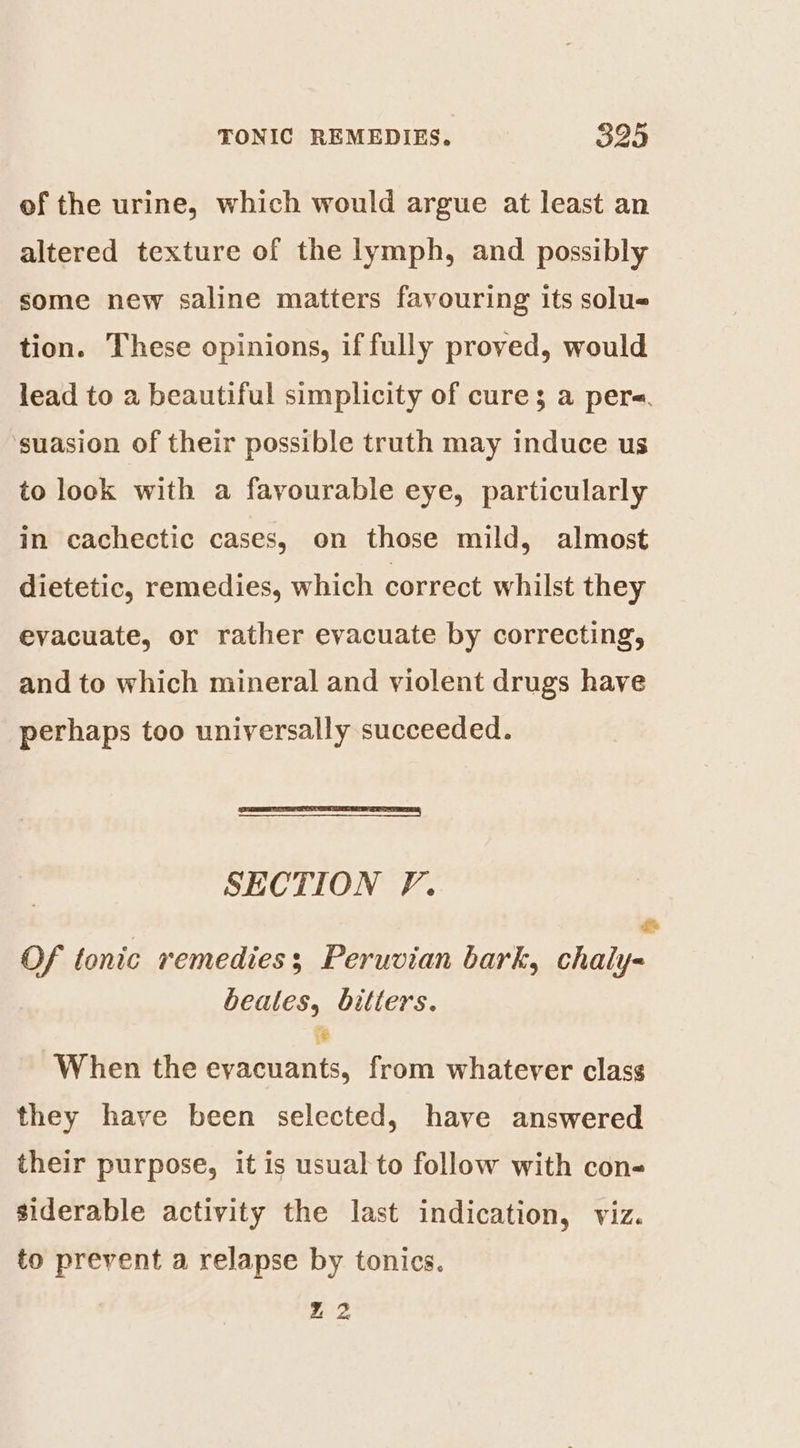 of the urine, which would argue at least an altered texture of the lymph, and possibly some new saline matters favouring its solue tion. These opinions, if fully proved, would lead to a beautiful simplicity of cure; a pere. ‘suasion of their possible truth may induce us to look with a favourable eye, particularly in cachectic cases, on those mild, almost dietetic, remedies, which correct whilst they evacuate, or rather evacuate by correcting, and to which mineral and violent drugs have perhaps too universally succeeded. SECTION F. Of tonic remedies; Peruvian bark, alias beatles, bitters. # When the spina from whatever class they have been selected, have answered their purpose, it is usual to follow with con- siderable activity the last indication, viz. to prevent a relapse by tonics. m2,