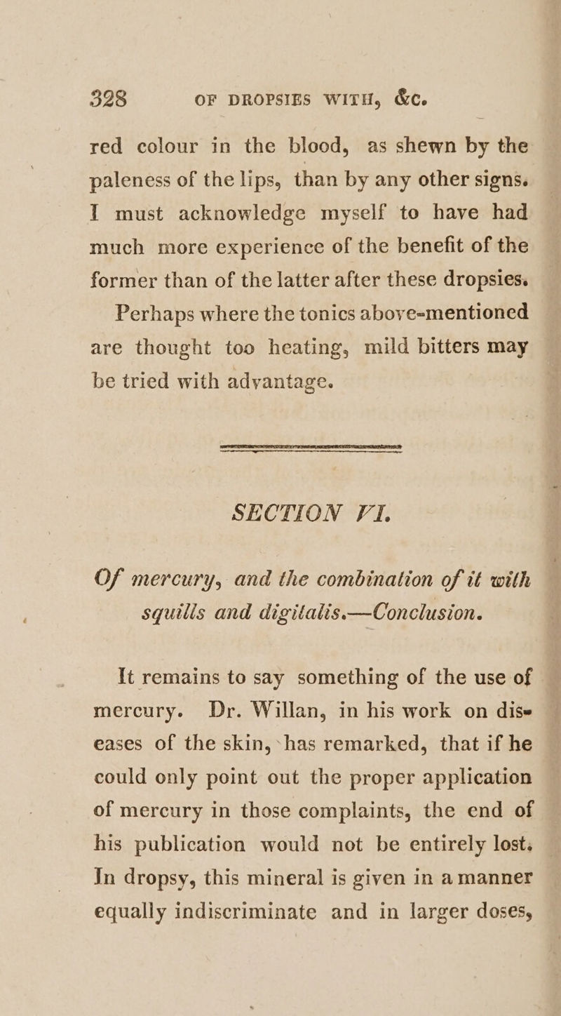 red colour in the blood, as shewn by the paleness of the lips, than by any other signs. I must acknowledge myself to have had much more experience of the benefit of the former than of the latter after these dropsies. Perhaps where the tonics above-mentioned are thought too heating, mild bitters may be tried with advantage. SECTION F1. Of mercury, and the combination of tt with — squilis and digitalis.—Conclusion. It remains to say something of the use of mercury. Dr. Willan, in his work on dise eases of the skin, -has remarked, that if he could only point out the proper application of mercury in those complaints, the end of Jn dropsy, this mineral is given in a manner equally indiscriminate and in larger doses,