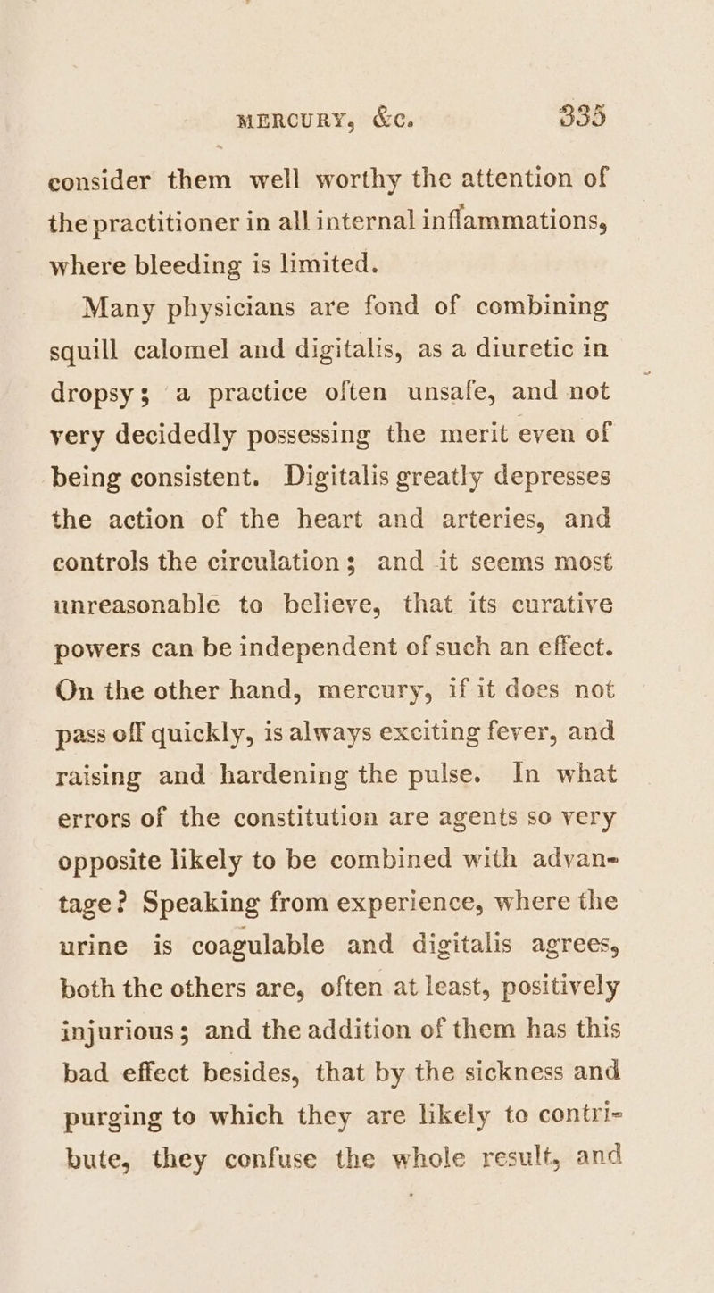 PY consider them well worthy the attention of the practitioner in all internal inflammations, where bleeding is limited. Many physicians are fond of combining squill calomel and digitalis, as a diuretic in dropsy3 a practice often unsafe, and not very decidedly possessing the merit even of being consistent. Digitalis greatly depresses the action of the heart and arteries, and controls the circulations; and it seems most unreasonable to believe, that its curative powers can be independent of such an effect. On the other hand, mercury, if it does not pass off quickly, is always exciting fever, and raising and hardening the pulse. In what errors of the constitution are agents so very opposite likely to be combined with adyan- tage? Speaking from experience, where the urine is coagulable and digitalis agrees, both the others are, often at least, positively injurious; and the addition of them has this bad effect besides, that by the sickness and purging to which they are likely to contri- bute, they confuse the whole result, and