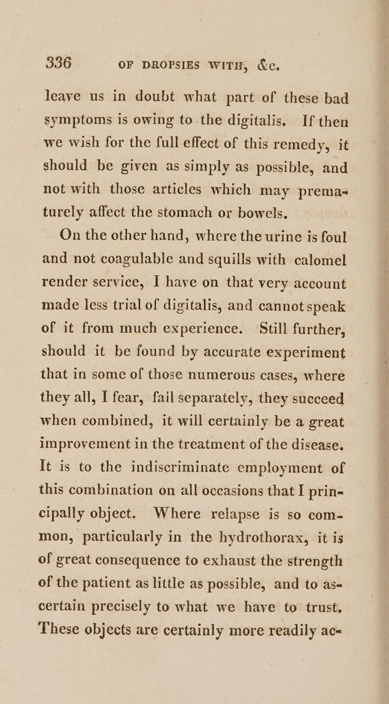 leave us in doubt what part of these bad symptoms is owing to the digitalis. If then we wish for the full effect of this remedy, it should be given as simply as possible, and not with those articles which may prema- turely affect the stomach or bowels. On the other hand, where the urine is foul and not coagulable and squills with calomel render service, I have on that very account made less trial of digitalis, and cannot speak of it from much experience. Still further, should it be found by accurate experiment that in some of those numerous cases, where they all, [ fear, fail separately, they succeed when combined, it will certainly be a great improvement in the treatment of the disease. It is to the indiscriminate employment of this combination on all occasions that I prin- cipally object. Where relapse is so com- mon, particularly in the hydrothorax, it is of great consequence to exhaust the strength of the patient as little as possible, and to as- certain precisely to what we have to trust. These objects are certainly more readily ac-