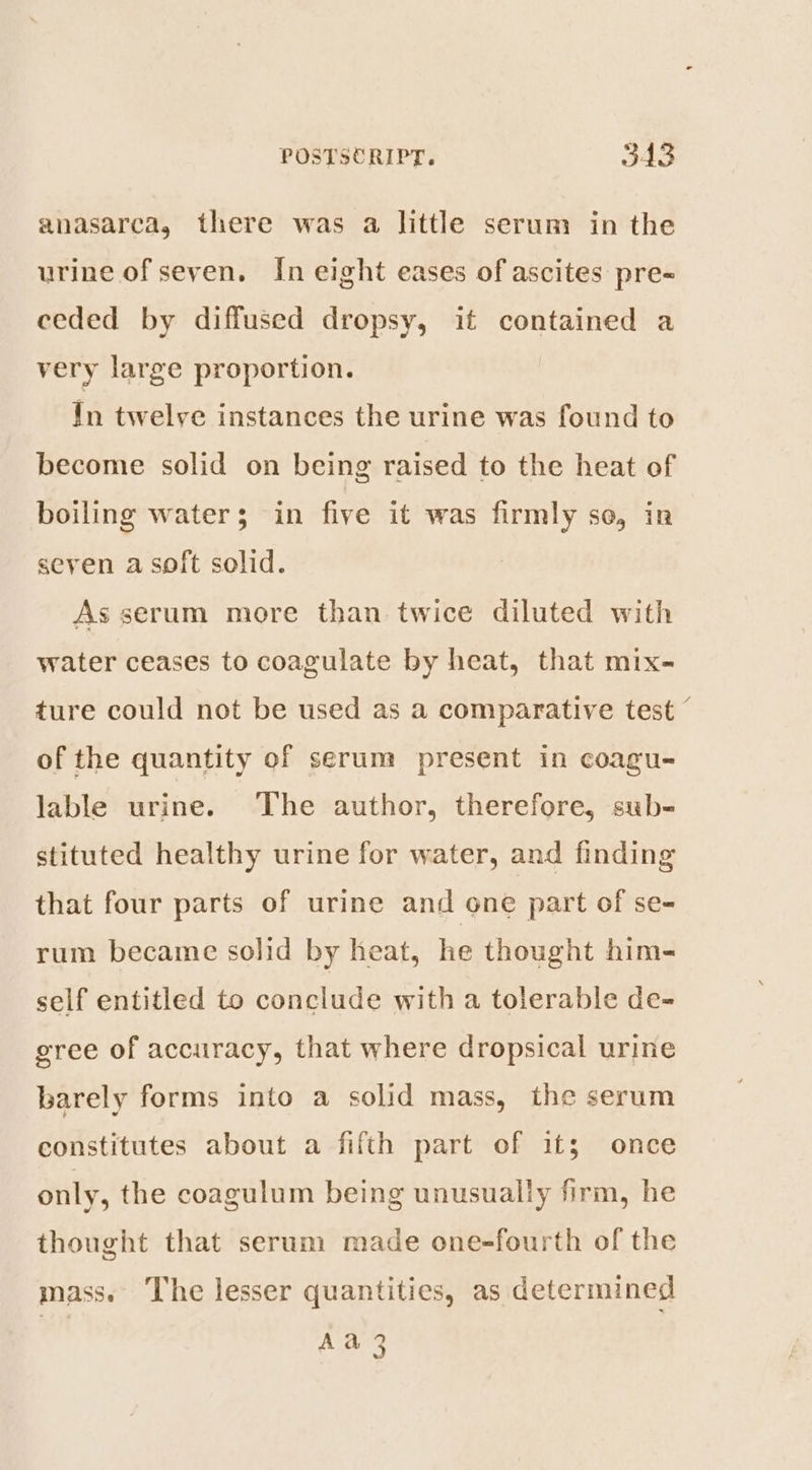 anasarca, there was a little serum in the urine of seven. In eight eases of ascites pre- ceded by diffused dropsy, if contained a very large proportion. In twelve instances the urine was found to become solid on being raised to the heat of boiling water; in five it was firmly se, in seven a soft solid. As serum more than twice diluted with water ceases to coagulate by heat, that mix- ture could not be used as a comparative test © of the quantity of serum present in coagu- lable urine. The author, therefore, sub- stituted healthy urine for water, and finding that four parts of urine and one part of se- rum became solid by heat, he thought him- self entitled to conclude with a tolerable de- gree of accuracy, that where dropsical urine barely forms into a solid mass, the serum constitutes about a fifth part of it; once only, the coagulum being unusually firm, he thought that serum made one-fourth of the mass. The lesser quantities, as determined