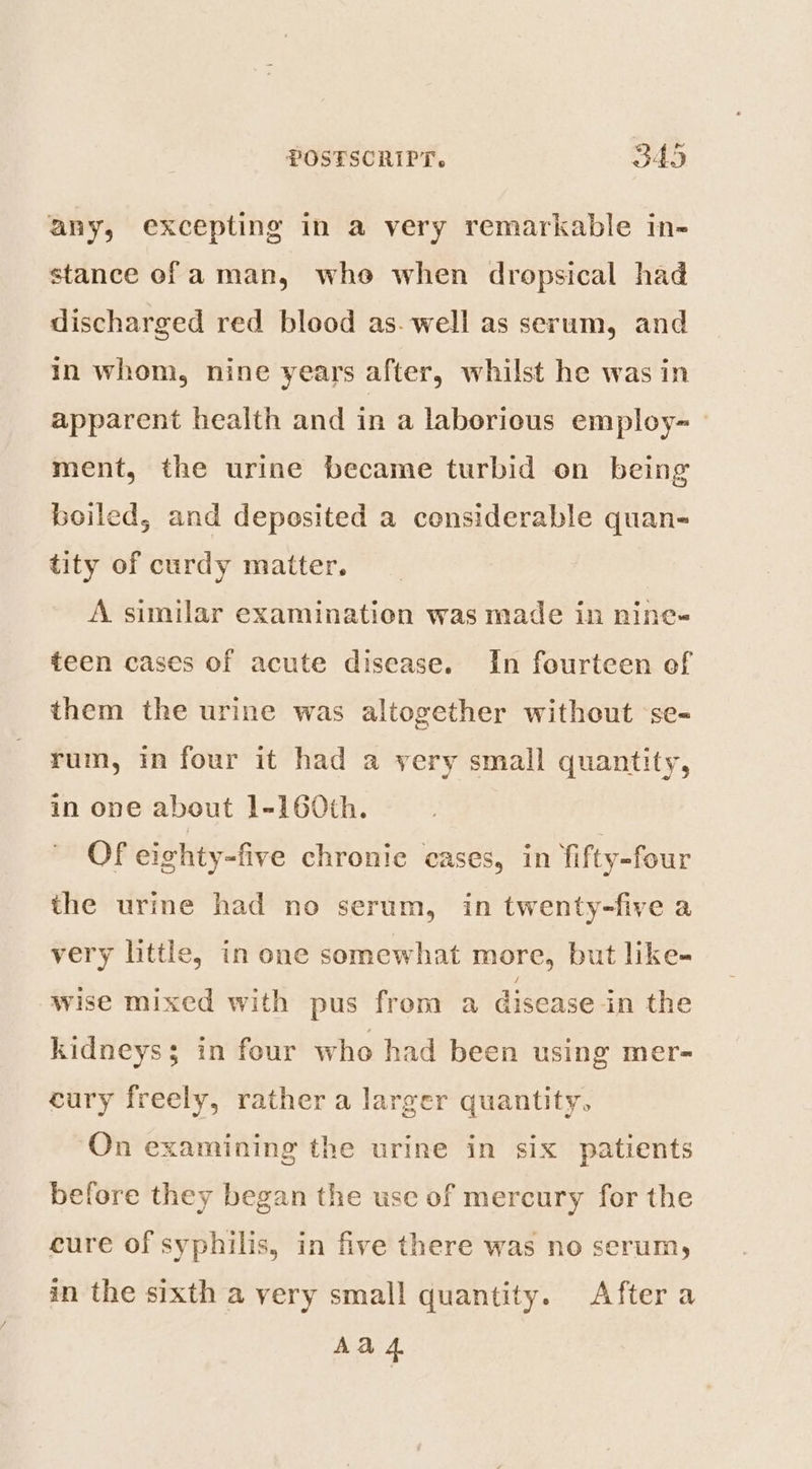 any, excepting in a very remarkable in- stance of aman, whe when dropsical had discharged red blood as. well as serum, and in whom, nine years after, whilst he was in apparent health and in a laborious employ~ ment, the urine became turbid on being boiled, and deposited a considerable quan- tity of curdy matter. A similar examination was made in nine- teen cases of acute disease. In fourteen of them the urine was altogether without ‘se- rum, in four it had a yery small quantity, in one about 1-160th. Of eighty-five chronic cases, in fifty-four the urine had no serum, in twenty-five a very little, in one somewhat more, but like- wise mixed with pus from a disease in the kidneys; in four who had been using mer- cury freely, rather a larger quantity, On examining the urine in six patients before they began the use of mercury for the cure of syphilis, in five there was no serum, in the sixth a very small quantity. After a Aad