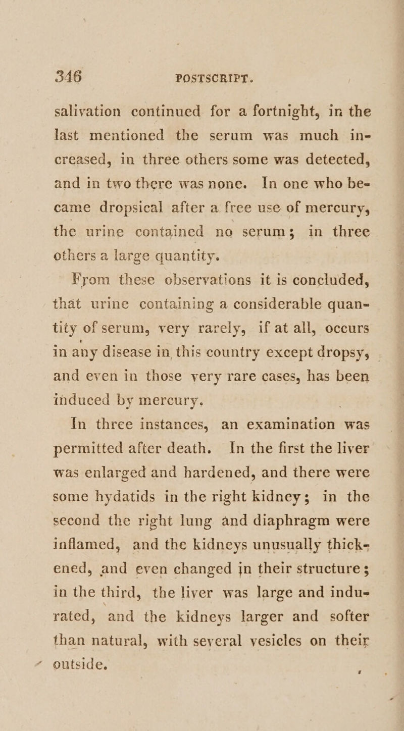 salivation continued for a fortnight, in the last mentioned the serum was much in- creased, in three others some was detected, and in two there was none. In one who be- came dropsical after a free use of mercury, the urine contained no serum; in three others a large quantity. yom these observations it is concluded, that urine containing a considerable quan- tity of serum, very rarely, if at all, occurs in any disease in this country except dropsy, | and even in those very rare cases, has been induced by mercury, In three instances, an examination was permitted after death. In the first the liver was enlarged and hardened, and there were some hydatids in the right kidney; in the second the right lung and diaphragm were inflamed, and the kidneys unusually thick- ened, and even changed jn their structure 5 in the third, the liver was large and indu- rated, and the kidneys larger and softer than natural, with several vesicles on their ‘ outside. 7