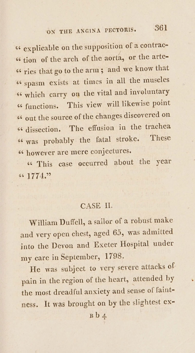 “¢ explicable on the supposition of a contrac= ‘6 tion of the arch of the aorta, or the arte- é¢ ries that go to the arm 5 and we know that &lt;6 spasm exists at times in all the muscles 66 which carry on the vital and inveluntary ‘¢ functions. This view will likewise point &lt;&amp; out the source of the changes discovered on &lt;¢ dissection. The effusion in the trachea ‘6 was probably the fatal stroke. These 66 however are mere conjectures. ‘© This case occurred about the year 66 1774.” CASE IL. William Duffell, a sailor of a robust make and very open chest, aged 65, was admitted into the Devon and Exeter Hospital under my care in September, 1798. He was subject to very severe attacks of pain in the region of the heart, attended by the most dreadful anxiety and sense of faint- ness. It was brought on by the slightest ex- Bb 4 |