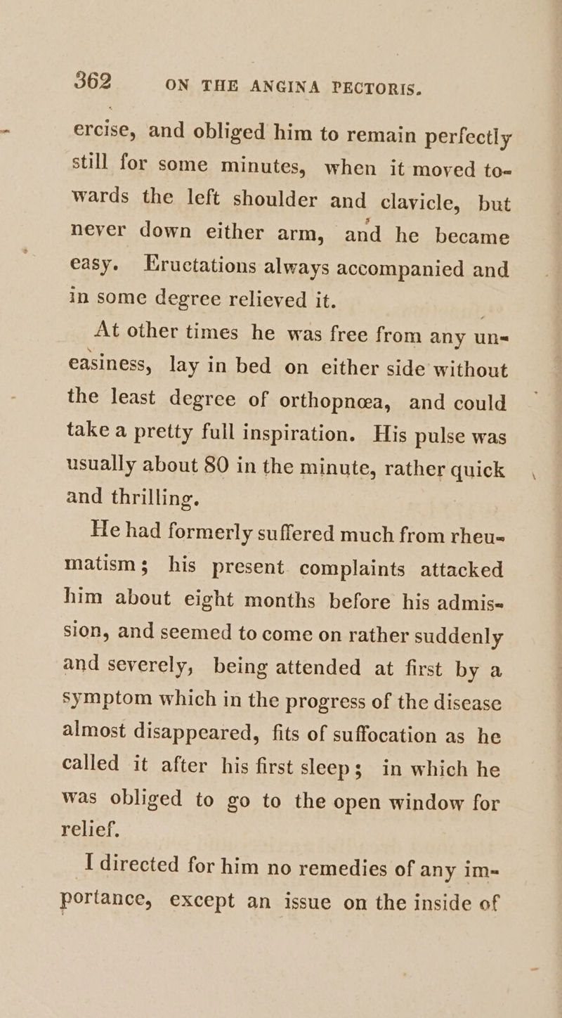 ercise, and obliged him to remain perfectly still for some minutes, when it moved to- wards the left shoulder and clavicle, but never down either arm, and he became easy. Eructations always accompanied and in some degree relieved it. | At other times he was free from any un- easiness, lay in bed on either side without the least degree of orthopnea, and could take a pretty full inspiration. His pulse was usually about 80 in the minute, rather quick and thrilling. He had formerly suffered much from rheu-= matism; his present complaints attacked him about eight months before his admis- sion, and seemed to come on rather suddenly and severely, being attended at first by a symptom which in the progress of the disease almost disappeared, fits of suffocation as he called it after his first sleep; in which he was obliged to go to the open window for relief. I directed for him no remedies of any im- portance, except an issue on the inside of