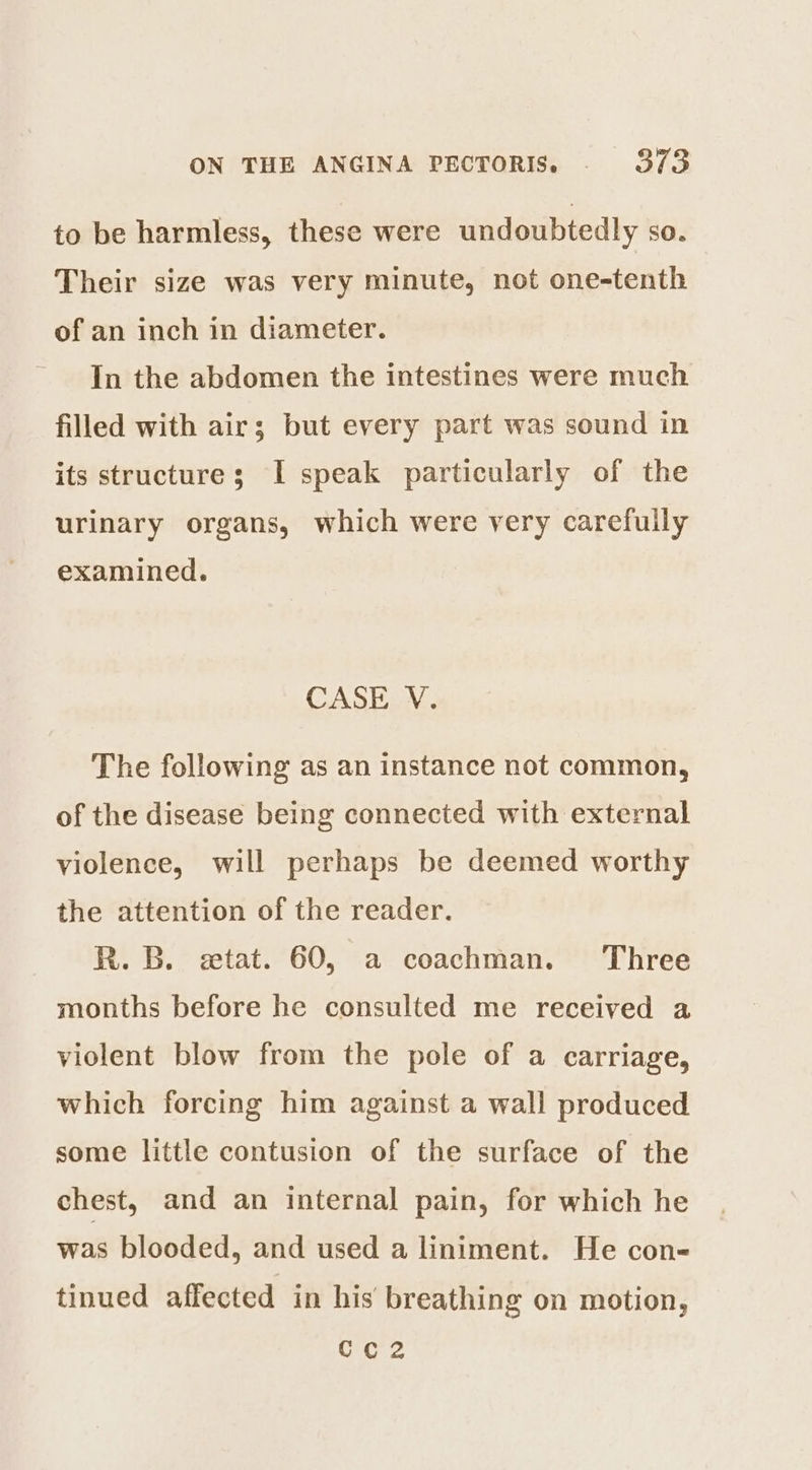 to be harmless, these were undoubtedly sO. Their size was very minute, not one-tenth of an inch in diameter. In the abdomen the intestines were much filled with air; but every part was sound in its structure; I speak particularly of the urinary organs, which were very carefully examined. CASE V. The following as an instance not common, of the disease being connected with external violence, will perhaps be deemed worthy the attention of the reader. R. B. etat. 60, a coachman. Three months before he consulted me received a violent blow from the pole of a carriage, which forcing him against a wall produced some little contusion of the surface of the chest, and an internal pain, for which he was blooded, and used a liniment. He con- tinued affected in his breathing on motion,