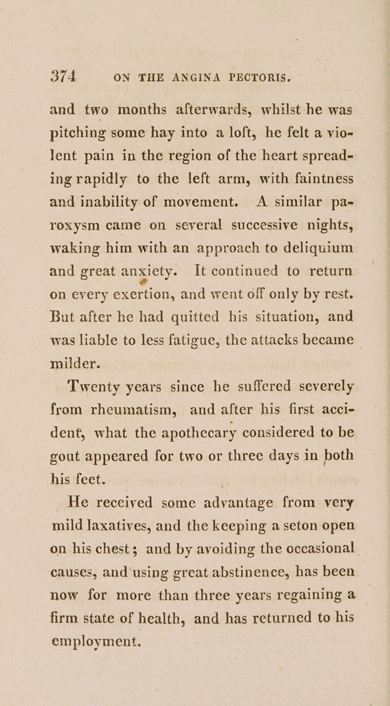 and two months afterwards, whilst he was pitching some hay into a loft, he felt a vio- lent pain in the region of the heart spread- ing rapidly to the left arm, with faintness and inability of movement. A similar pa- roxysm came on several successive nights, waking him with an approach to deliquium and great anxiety. It continued to return on every exertion, and went off only by rest. But after he had quitted his situation, and was liable to less fatigue, the attacks became milder. Twenty years since he suffered severely from rheumatism, and after his first acci- dent, what the apothecary considered to be gout appeared for two or three days in both his feet. . He received some advantage from very mild laxatives, and the keeping a seton open on his chest; and by avoiding the occasional causes, and using great abstinence, has been now for more than three years regaining a firm state of health, and has returned to his employment.