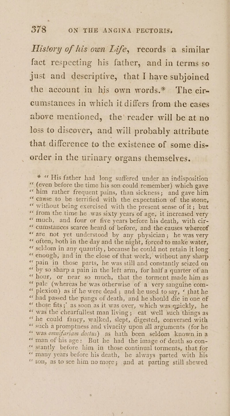 History of his own Life, records a similar fact respecting his father, and in terms so just and descriptive, that I have subjoined the account in his own words.* The cir- cumstances in which it differs from the cases above mentioned, the'reader will be at no loss to discover, and will probably attribute that difference to the existence of some dis order in the urinary organs themselves. * « Fis father had long suffered under an indisposition “« (even before the time his son could remember) which gave ‘‘ him rather frequent pains, than sickness; and gave him ** cause to be ‘terrified with the expectation of the stone, ** without being exercised with the present sense of it; but “from the time he was sixty years of age, it increased very “much, and four or five years before his death, with cir- ** cumstances scarce heard of before, and the causes whereof ““are not yet understood by any physician; he was very “* often, both in the day and the night, forced to make water, * seldom in any quantity, because he could not retain it long “enough, and in the close of that work, without any sharp “pain in those parts, he was still and constantly seized on ‘* by so sharp a pain in the left arm, for half a quarter of an “hour, or near so much, that the torment made him as “‘ pale (whereas he was otherwise of a very sanguine com- “‘ plexion) as if he were dead ; and-he used to say, ‘ that he ** had passed the pangs of death, and he should die in one of ** those fits ;’ as soon as it was over, which was qyickly, he “* was the chearfullest man living; eat well such things as “he could fancy, walked, slept, digested, conversed with “‘ such a promptness and vivacity upon all arguments (for he “* was omnifariam doctus) as hath been seldom known in a *‘man of his age: But he had the image of death so con- “ stantly before him in those continual torments, that for “many years before his death, he always parted with his ‘sou, as tosce him nomore; and at parting still shewed