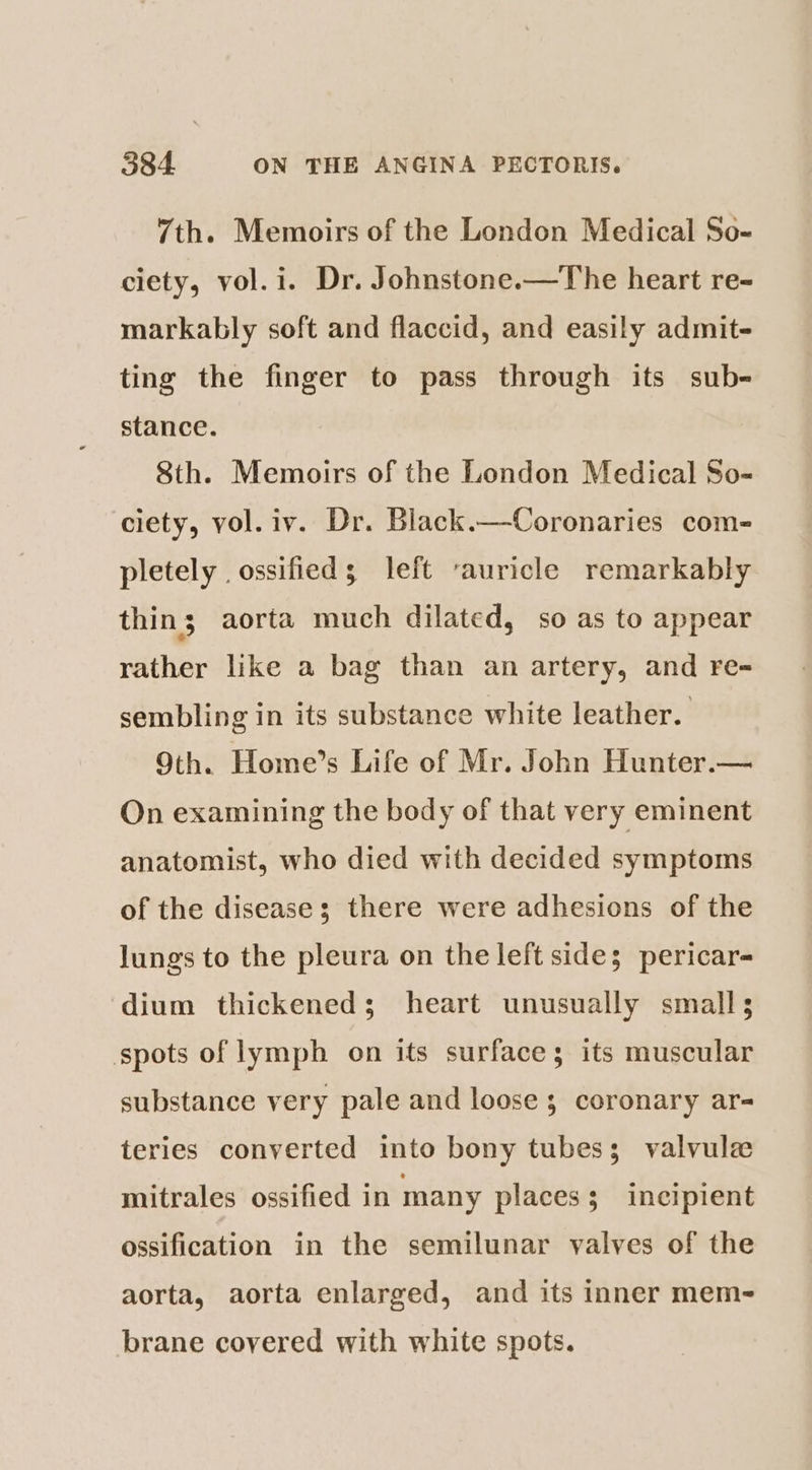 7th. Memoirs of the London Medical So- ciety, vol.i. Dr. Johnstone.—The heart re- markably soft and flaccid, and easily admit- ting the finger to pass through its sub- stance. Sth. Memoirs of the London Medical So- ciety, vol. iv. Dr. Black.—Coronaries com- pletely . ossified; left ‘auricle remarkably thins; aorta much dilated, so as to appear rather like a bag than an artery, and re= sembling in its substance white leather. 9th. Home’s Life of Mr. John Hunter.— On examining the body of that very eminent anatomist, who died with decided symptoms of the disease; there were adhesions of the lungs to the pleura on the left side; pericar- dium thickened; heart unusually small; spots of lymph on its surface; its muscular substance very pale and loose 3 coronary ar- teries converted into bony tubes; valvulz mitrales ossified in many placess incipient ossification in the semilunar valves of the aorta, aorta enlarged, and its inner mem- brane covered with white spots.