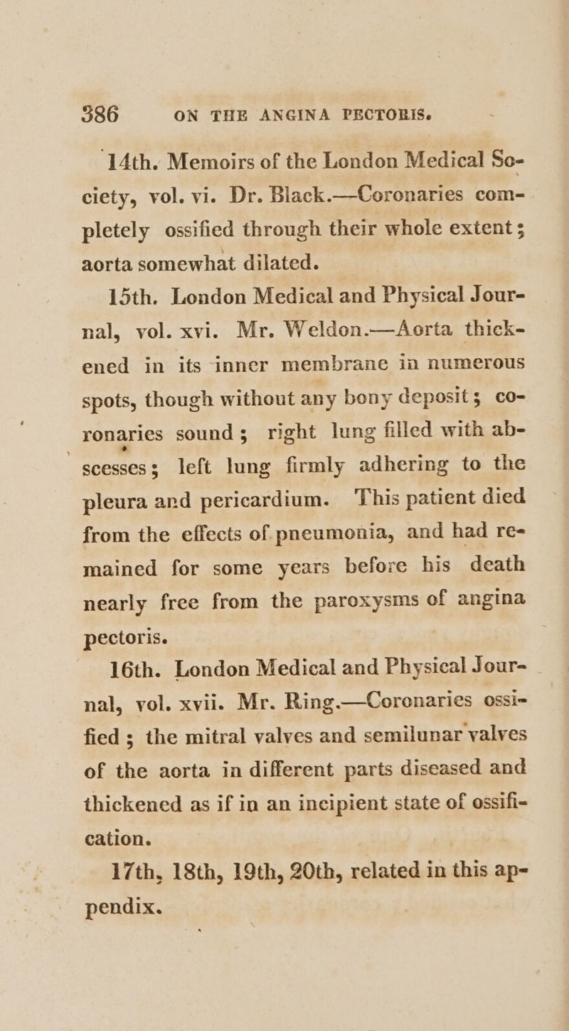 14th. Memoirs of the London Medical So- ciety, vol. vi. Dr. Black.—Coronaries com- pletely ossified through their whole extent ; aorta somewhat dilated. | 15th. London Medical and Physical Jour- nal, vol. xvi. Mr. Weldon.—Aorta thick- ened in its inner membrane in numerous spots, though without any bony deposit; co- ronaries sound; right lung filled with ab- ~ scesses3 left lung firmly adhering to the pleura and pericardium. This patient died from the effects of pneumonia, and had re- mained for some years before his death nearly free from the paroxysms of angina pectoris. 16th. London Medical and Physical Jour- _ nal, vol. xvii. Mr. Ring.—Coronaries ossi- fied ; the mitral valves and semilunar valves of the aorta in different parts diseased and thickened as if in an incipient state of ossifi- cation. | , 17th, 18th, 19th, 20th, related in this ap- pendix.