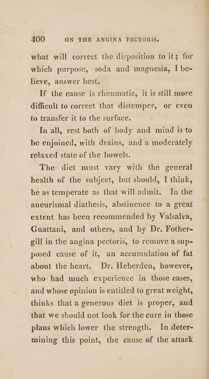 what will correct the disposition to it; for which purpose, soda and magnesia, I be- lieve, answer best. If the cause is rheumatic, it is still.more difficult to correct that distemper, or even to transfer it to the surface. In all, rest both of body and mind is to be enjoined, with drains, and a moderately relaxed state of the bowels. The diet must vary with the general health of the subject, but should, I think, be as temperate as that will admit. In the aneurismal diathesis, abstinence to a great extent has been recommended by Valsalva, Guattani, and others, and by Dr. Fother- gill in the angina pectoris, to remove a sup- posed cause of it, an accumulation of fat about the heart. Dr. Heberden, however, who had much experience in those cases, and whose opinion is entitled to great weight, thinks that a generous diet is proper, and that we should not look for the cure in those plans which lower the strength. In deter- mining this point, the cause of the attack