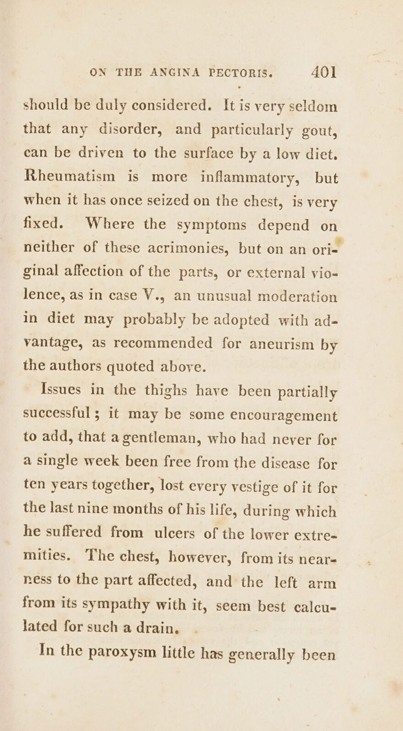 should be duly considered. It is very seldom that any disorder, and particularly gout, can be driven to the surface by a low diet. Rheumatism is more inflammatory, but when it has once seized on the chest, is very fixed. Where the symptoms depend on neither of these acrimonies, but on an ori= ginal affection of the parts, or external vio- lence, as in case V., an unusual moderation in diet may probably be adopted with ad- vantage, as recommended for aneurism by the authors quoted above. Issues in the thighs have been partially successful ; it may be some encouragement to add, that a gentleman, who had never for a single week been free from the disease for ten years together, lost every vestige of it for the last nine months of his life, during which he suffered from ulcers of the lower extre- mities. The chest, however, from its near- ness to the part affected, and the left arm from its sympathy with it, seem best calcu- lated for such a drain. In the paroxysm little has generally been