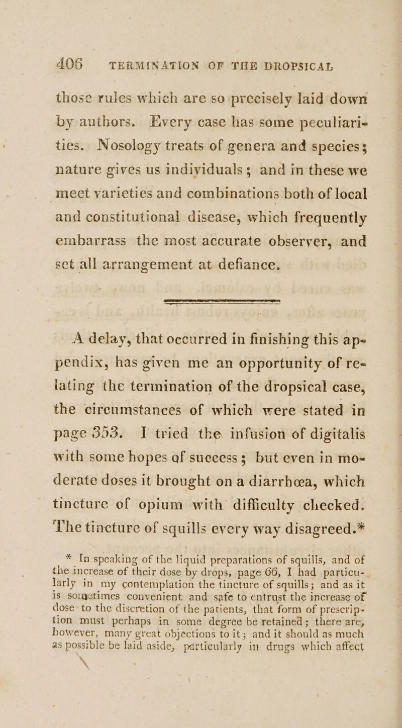 AOS TERMINATION OF THE DROPSICAL those rules which are so precisely laid down by authors. Every case has some peculiari- ties. Nosology treats of genera and species s nature gives us individuals; and in these we mect varieties and combinations both of local and constitutional disease, which frequently embarrass the most accurate observer, and set all arrangement at defiance. A delay, that occurred in finishing this ap~ pendix, has given me an opportunity of re- iating the termination of the dropsical case, the circumstances of which were stated in page 393. I tried the infusion of digitalis with some hopes of success 3 but even in mo- derate doses it brought on a diarrhoea, which tincture of opium with difficulty checked. The tincture of squills every way disagreed.* _* In speaking of the liquid preparations of squillis, and of the increase of their dose by drops, page 66, I had particu- larly in my contemplation the tincture of squills; and as it is souystimes convenient and safe to entrust the increase of dose to the discretion of the patients, that form of prescrip~ tion must perhaps in some degree be retained; there are, however, many great objections toit; and it should as much as possible be laid aside, particularly in drugs which affect \