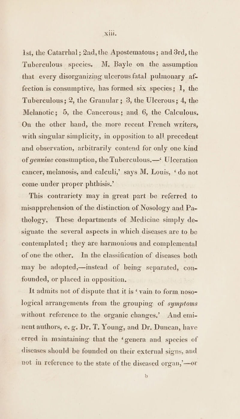 KIL. ist, the Catarrhal ; 2nd, the Apostematous; and 3rd, the Tuberculous species. M. Bayle on the assumption that every disorganizing ulcerous fatal pulmonary af- fection is consumptive, has formed six species; 1, the Tuberculous; 2, the Granular ; 3, the Ulcerous; 4, the Melanotic; 5, the Cancerous; and 6, the Calculous. On the other hand, the more recent French writers, with singular simplicity, in opposition to all precedent and observation, arbitrarily contend for only one kind of genuine consumption, the Tuberculous.—* Ulceration cancer, melanosis, and calculi,’ says M. Louis, ‘ do not come under proper phthisis.’ This contrariety may in great part be referred to misapprehension of the distinction of Nosology and Pa- thology. These departments of Medicine simply de- signate the several aspects in which diseases are to be contemplated; they are harmonious and complemental of one the other. In the classification of diseases both may be adopted,—instead of being separated, con- founded, or placed in opposition. it admits not of dispute that it is ‘ vain to form noso-= logical arrangements from the grouping of symptoms without reference to the organic changes,’ And emi- nent authors, e. g. Dr. T. Young, and Dr. Duncan, have erred in maintaining that the ‘genera and species of diseases should be founded on their external signs, and not in reference to the state of the diseased organ,’ —or hy