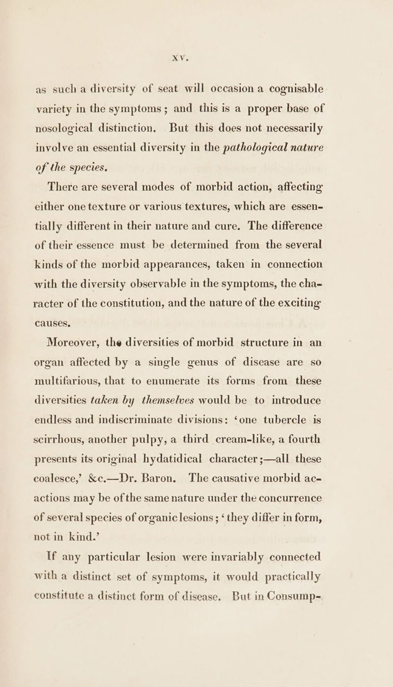 as sucha diversity of seat will occasion a cognisable variety in the symptoms; and this is a proper base of nosological distinction. But this does not necessarily involve an essential diversity in the pathological nature of the species. There are several modes of morbid action, affecting either one texture or various textures, which are essen- tially different in their nature and cure. The difference of their essence must be determined from the several kinds of the morbid appearances, taken in connection with the diversity observable in the symptoms, the cha- racter of the constitution, and the nature of the exciting causes, Moreover, the diversities of morbid structure in an organ affected by a single genus of disease are so multifarious, that to enumerate its forms from these diversities taken by themselves would be to introduce endless and indiscriminate divisions: ‘one tubercle is scirrhous, another pulpy, a third cream-like, a fourth presents its original hydatidical character ;—all these coalesce,’ &amp;c.—Dr. Baron. The causative morbid ac- actions may be of the same nature under the concurrence of several species of organic lesions; ‘ they differ in form, not in kind.’ If any particular lesion were invariably connected with a distinct set of symptoms, it would practically constitute a distinct form of disease. But in Consump-