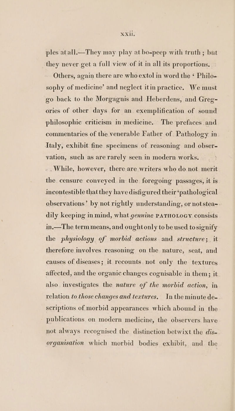 XXIf. ples at all.—They may play at bo-peep with truth ; but they never get a full view of it in all its proportions. Others, again there are who extol in word the ‘ Philo- sophy of medicine’ and neglect itin practice. We must go back to the Morgagnis and Heberdens, and Greg- ories of other days for an exemplification of sound philosophic criticism in medicme. The prefaces and commentaries of the venerable Father of Pathology in Italy, exhibit fine specimens of reasoning and obser- vation, such as are rarely seen in modern works. While, however, there-are writers who do not merit the censure conveyed in the foregoing passages, it is incontestible that they have disfigured their ‘pathological observations’ by not rightly understanding, or not stea~ dily keeping in mind, what genuine PATHOLOGY consists in.—The term means, and ought only to be used to signify the physiology of morbid actions and structure;_ it therefore involves reasoning on the nature, seat, and causes of diseases; it recounts not only the textures affected, and the organic changes cognisable in them; it also investigates the nature of the morbid action, in relation to those changes and textures. In the minute de- scriptions of morbid appearances which abound in the publications on modern medicine, the observers have not always recognised the distinction betwixt the dis. organisation which morbid bodies exhibit, and. the