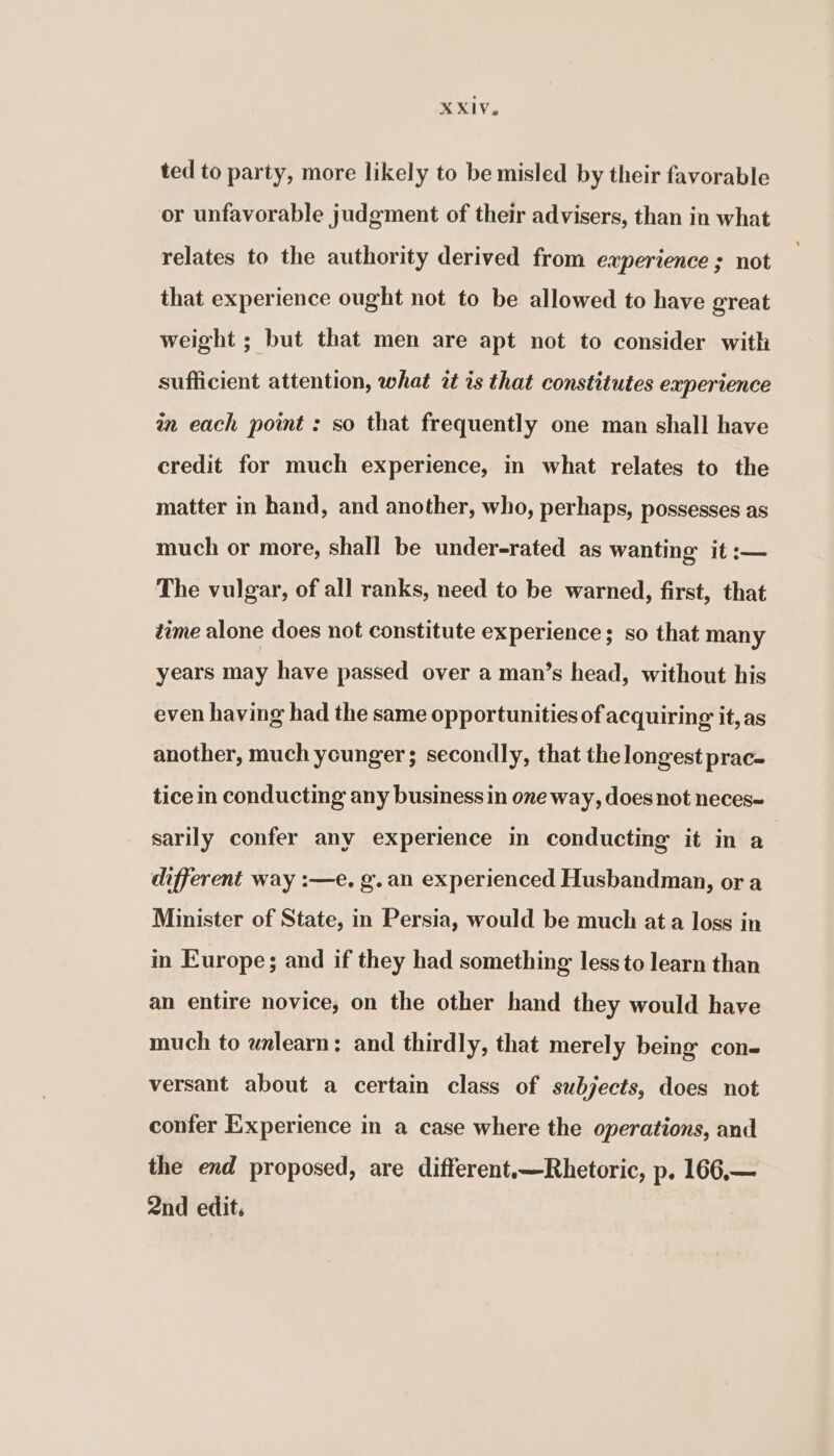 ted to party, more likely to be misled by their favorable or unfavorable judgment of their advisers, than in what relates to the authority derived from experience ; not that experience ought not to be allowed to have great weight ; but that men are apt not to consider with sufficient attention, what at is that constitutes experience in each point : so that frequently one man shall have credit for much experience, in what relates to the matter in hand, and another, who, perhaps, possesses as much or more, shall be under-rated as wanting it :— The vulgar, of all ranks, need to be warned, first, that time alone does not constitute experience; so that many years may have passed over a man’s head, without his even having had the same opportunities of acquiring it, as another, much younger; secondly, that the longest prac- tice in conducting any business in one way, does not neces~ sarily confer any experience in conducting it in a different way :—e. g.an experienced Husbandman, or a Minister of State, in Persia, would be much ata loss in in Europe; and if they had something less to learn than an entire novice, on the other hand they would have much to wnlearn: and thirdly, that merely being con- versant about a certain class of subjects, does not confer Experience in a case where the operations, and the end proposed, are different~—Rhetoric, p. 166,— 2nd edit.