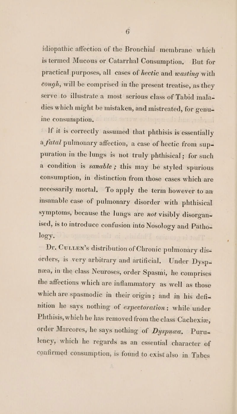 idiopathic affection of the Bronchial. membrane which is termed Mucous or Catarrhal Consumption. But for practical purposes, all cases of hectic and wasting with cough, will be comprised in the present treatise, as they serve to illustrate a most serious class of Tabid mala- dies which might be mistaken, and mistreated, for genu-= ine consumption, If it is correctly assumed that phthisis is essentially a fatal pulmonary affection, a case of hectic from sup= puration in the lungs is not truly phthisical; for such a condition is sanable ; this may be styled spurious consumption, in distinction from those cases which are necessarily mortal. To apply the term however to an insanable case of pulmonary disorder with phthisical symptoms, because the lungs are not visibly disorgan~ ised, is to introduce confusion into Nosology and Patho-= logy. Dr. Cur.en’s distribution of Chronic pulmonary dis= orders, is very arbitrary and artificial. Under Dysp- nea, in the class Neuroses, order Spasmi, he comprises the affections which are inflammatory as well as those which are spasmodic in their origin; and in his defi-&lt; nition he says nothing of expectoration: while under Phthisis, which he has removed from the class Cachexize, order Marcores, he says nothing of Dyspnea. Puru- lency, which he regards as an essential character of confirmed consumption, is found to exist also in Tabes