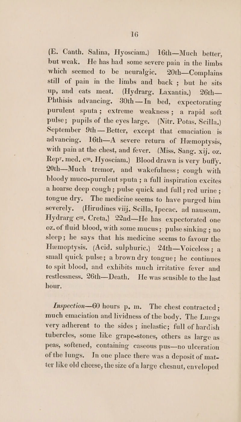 (E. Canth. Salina, Hyosciam.) 16th—Much better, but weak. He has had some severe pain in the limbs which seemed to be neuralgic, 20th—Complains still of pain in the limbs and back ; but he sits up, and eats meat. (Hydrarg. Laxantia.) 26th— Phthisis advancing. 30th—In bed, expectorating purulent sputa; extreme weakness; a rapid soft pulse; pupils of the eyes large. (Nitr. Potas. Scilla.) September 9th— Better, except that emaciation is advancing. 16th—A severe return of Heemoptysis, with pain at the chest, and fever. (Miss. Sang. xij. oz. Rept. med. cm, Hyosciam.) Blood drawn is very buffy. 20th—Much tremor, and wakefulness; cough with bloody muco-purulent sputa ; a full inspiration excites a hoarse deep cough; pulse quick and full; red urine ; tongue dry. The medicine seems to have purged him severely. (Hirudines viij. Scilla, Ipecac. ad nauseam. Hydrarg cm, Creta.) 22nd—He has expectorated one oz. of fluid blood, with some mucus ;: pulse sinking ; no sleep; he says that his medicine seems to favour the Hemoptysis. (Acid. sulphuric.) 24th—Voiceless; a small quick pulse; a brown dry tongue; he continues to spit blood, and exhibits much irritative fever and restlessness. 26th—Death. He was sensible to the last hour. Inspection—60 hours p. m. The chest contracted ; much emaciation and lividness of the body. The Lungs very adherent to the sides; inelastic; full of hardish tubercles, some like grape-stones, others as large as peas, softened, containing caseous pus—no ulceration ofthe lungs. In one place there was a deposit of mat- ter like old cheese, the size ofa large chesnut, enveloped