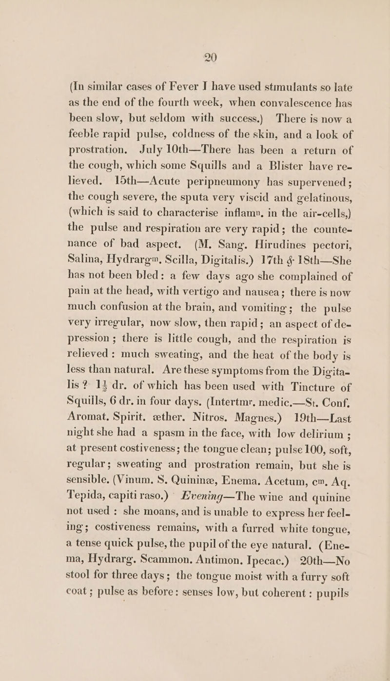 (In similar cases of Fever I have used stimulants so late as the end of the fourth week, when convalescence has been slow, but seldom with success.) There is now a feebie rapid pulse, coldness of the skin, and a look of prostration. July 10th—There has been a return of the cough, which some Squills and a Blister have re- lieved. 15th—Acute peripneumony has supervened ; the cough severe, the sputa very viscid and gelatinous, (which is said to characterise inflam», in the air-cells,) the pulse and respiration are very rapid; the counte- nance of bad aspect. (M. Sang. Hirudines pectori, Salina, Hydrarg™, Scilla, Digitalis.) 17th g 18th—She has not been bled: a few days ago she complained of pain at the head, with vertigo and nausea; there is now much confusion at the brain, and vomiting; the pulse very irregular, now slow, then rapid; an aspect of de- pression ; there is little cough, and the respiration is relieved : much sweating, and the heat of the body is Jess than natural. Are these symptoms from the Digita- lis? 13 dr. of which has been used with Tincture of Squiils, 6 dr. in four days, (Intertmr, medic.—St. Conf, Aromat. Spirit. sether. Nitros. Magnes.) 19th—Last night she had a spasm in the face, with low delirium ; at present costiveness; the tongue clean; pulse 100, soft, regular; sweating and prostration remain, but she is sensible. (Vinum. S. Quinine, Enema. Acetum, cm, Aq. Tepida, capiti raso.) E'vening—The wine and quinine not used : she moans, and is unable to express her feel- ing; costiveness remains, with a furred white tongue, a tense quick pulse, the pupil of the eye natural. (Ene- ma, Hydrarg. Scammon. Antimon. Ipecac.) 20th—No stool for three days; the tongue moist with a furry soft coat ; pulse as before: senses low, but coherent : pupils