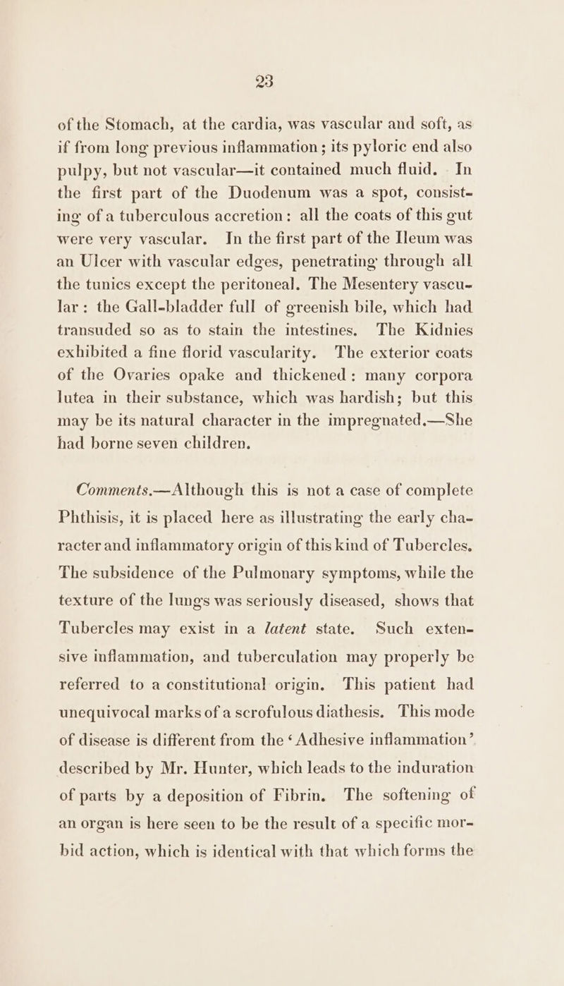 of the Stomach, at the cardia, was vascular and soft, as if from long previous inflammation ; its pyloric end also pulpy, but not vascular—it contained much fluid. In the first part of the Duodenum was a spot, consist- ing of a tuberculous accretion: all the coats of this gut were very vascular. In the first part of the eum was an Uicer with vascular edges, penetrating through all the tunics except the peritoneal. The Mesentery vascu- Jar: the Gall-bladder full of greenish bile, which had transuded so as to stain the intestines. The Kidnies exhibited a fine florid vascularity. The exterior coats of the Ovaries opake and thickened: many corpora lutea in their substance, which was hardish; but this may be its natural character in the impregnated.—She had borne seven children. Comments.—Although this is not a case of complete Phthisis, it is placed here as illustrating the early cha- racter and inflammatory origin of this kind of Tubercles, The subsidence of the Pulmonary symptoms, while the texture of the lungs was seriously diseased, shows that Tubercles may exist in a latent state. Such exten- sive inflammation, and tuberculation may properly be referred to a constitutional origin. This patient had unequivocal marks of a scrofulous diathesis. This mode of disease is different from the ‘ Adhesive inflammation’ described by Mr. Hunter, which leads to the induration of parts by a deposition of Fibrin. The softening of an organ is here seen to be the result of a specific mor- bid action, which is identical with that which forms the