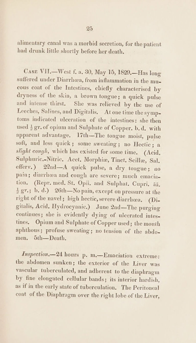 alimentary canal was a morbid secretion, for the patient had drunk little shortly before her death. Case VIT.—West f. a. 30, May 15, 1829,—Has long suffered under Diarrhoea, from inflammation in the mu« cous coat of the Intestines, chiefly characterised by dryness of the skin, a brown tongue; a quick pulse and intense thirst. She was relieved by the use of Leeches, Salines, and Digitalis, At one time the symp- toms indicated ulceration of the intestines: she then used 3 gr. of opium and Sulphate of Copper. b.d. with apparent advantage. 1I7th—The tongue moist, pulse soft, and less quick; some sweating; no Hectic; a slight cough, which has existed for some time. (Acid. Sulphuric.-Nitric. Acet. Morphie, Tinct. Scillze, Sal. efferv.) 22nd—A quick pulse, a dry tongue; no pain; diarrhcea and cough are severe; much emacia- tion, (Repr. med. St. Opii. and Sulphat. Cupri. 4a. = gr.3 b.d.) 26th—No pain, except on pressure at the right of the navel; high hectic, severe diarrhea, (Di- gitalis, Acid. Hydrocyanic.) June 2nd—The purging continues; she is evidently dying of ulcerated intes- tines. Opium and Sulphate of Copper used; the mouth aphthous; profuse sweating; no tension of the abdo- men. Oth—Death. Inspection.— 24 hours p. m.—Emaciation extreme: the abdomen sunken; the exterior of the Liver was vascular tuberculated, and adherent to the diaphragm by fine elongated cellular bands; its interior hardish, as if in the early state of tuberculation. The Peritoneal coat of the Diaphragm over the right lobe of the Liver,