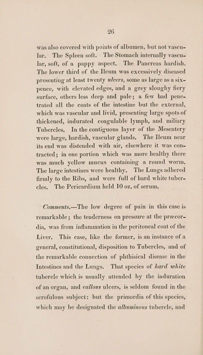 was also covered with points of albumen, but not vascu- lar. The Spleen soft, The Stomach internally vascu- lar, soft, of a pappy aspect. The Pancreas hardish. The lower third of the Ileum was excessively diseased presenting at least twenty ulcers, some as large as a six- pence, with elevated edges, and a grey sloughy fiery surface, others less deep and pale; a few had pene- trated all the coats of the intestine but the external, which was vascular and livid, presenting large spots of thickened, indurated coagulable lymph, and miliary Tubercles. In the contiguous layer of the Mesentery were large, hardish, vascular glands. The Ileum near its end was distended with air, elsewhere it was con- tracted; in one portion which was more healthy there was much yellow mucus containing a round worm, The large intestines were healthy. The Lungs adhered firmly to the Ribs, and were full of hard white tuber- cles. The Pericardium held 10 oz. of serum. Comments.—The low degree of pain in this case is remarkable; the tenderness on pressure at the przecor- dia, was from inflammation in the peritoneal coat of the Liver. This case, like the former, is an instance of a general, constitutional, disposition to Tubercles, and of the remarkable connection of phthisical disease in the Intestines and the Lungs. That species of hard white tubercle which is usually attended by the induration of an organ, and callous ulcers, is seldom found in the scrofulous subject: but the primordia of this species, which may be designated the albumimous tubercle, and