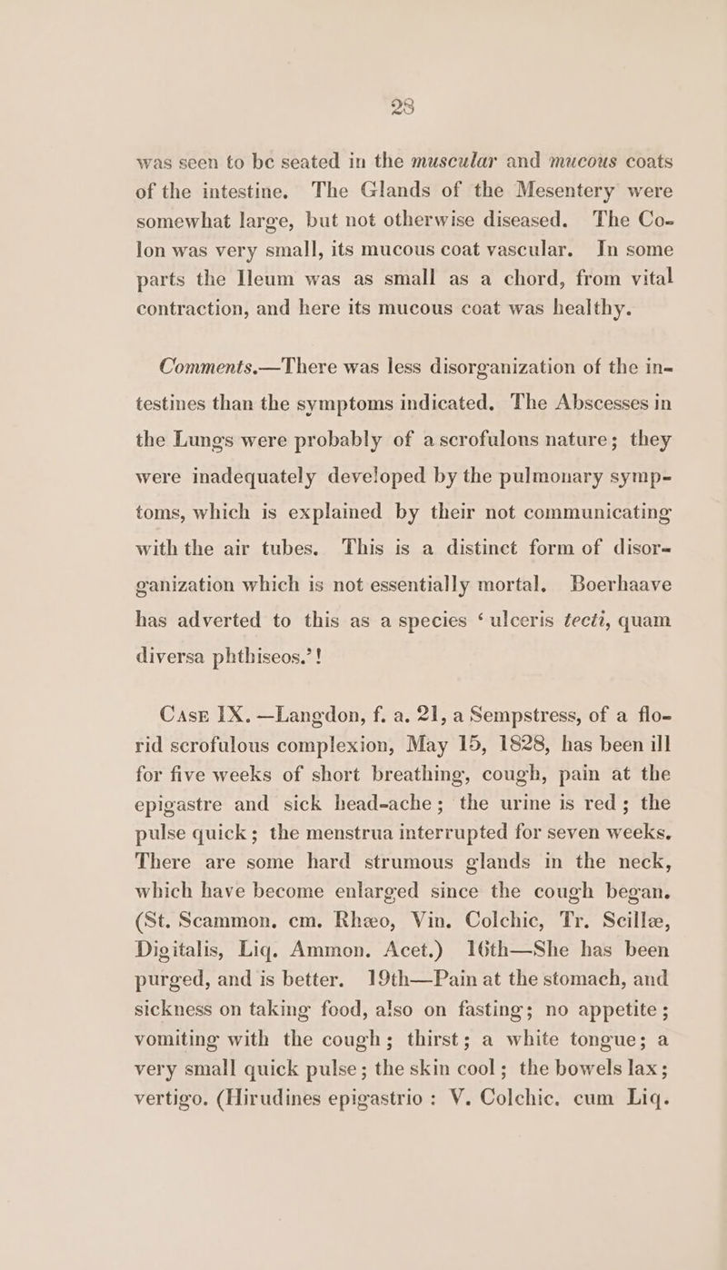 was seen to be seated in the muscular and mucous coats of the intestine. The Glands of the Mesentery were somewhat large, but not otherwise diseased. The Co- lon was very small, its mucous coat vascular. In some parts the Ileum was as small as a chord, from vital contraction, and here its mucous coat was healthy. Comments.—There was less disorganization of the in= testines than the symptoms indicated. The Abscesses in the Lungs were probably of ascrofulons nature; they were inadequately developed by the pulmonary symp- toms, which is explained by their not communicating with the air tubes. This is a distinct form of disor-= ganization which is not essentially mortal, Boerhaave has adverted to this as a species ‘ ulceris ¢eci2, quam diversa phthiseos.’! Case IX. —Langdon, f. a. 21, a Sempstress, of a flo- rid scrofulous complexion, May 15, 1828, has been ill for five weeks of short breathing, cough, pain at the epigastre and sick head-ache; the urine is red; the pulse quick; the menstrua interrupted for seven weeks. There are some hard strumous glands in the neck, which have become enlarged since the cough began. (St. Scammon. cm. Rheo, Vin. Colchic, Tr. Scille, Digitalis, Liq. Ammon. Acet.) 1I6th—She has been purged, and is better. 19th—Pain at the stomach, and sickness on taking food, also on fasting; no appetite ; vomiting with the cough; thirst; a white tongue; a very small quick pulse; the skin cool; the bowels lax; vertigo. (Hirudines epigastrio: V. Colchic. cum Liq.