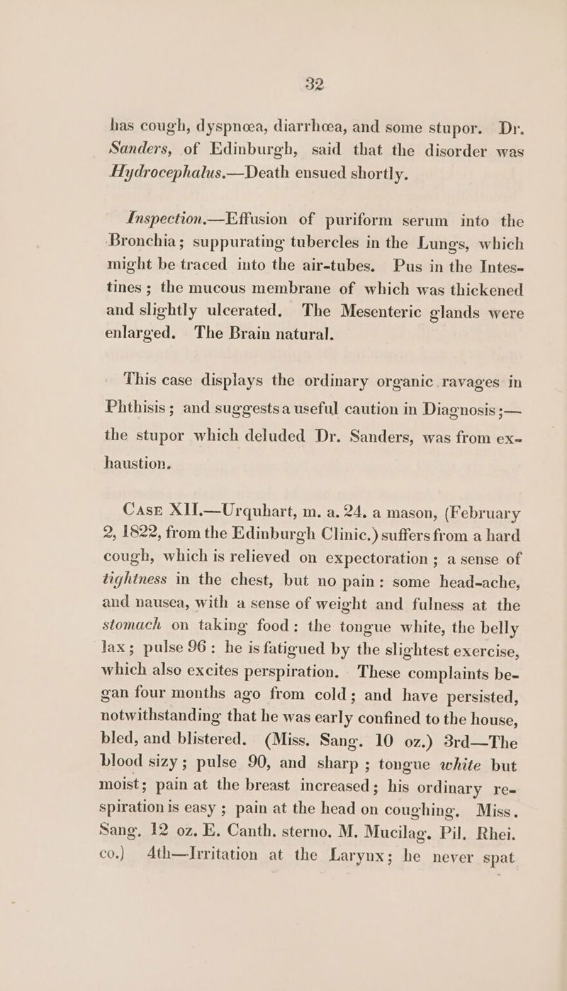 has cough, dyspnoea, diarrheea, and some stupor. Dr. Sanders, of Edinburgh, said that the disorder was Hydrocephalus.—Death ensued shortly. Inspection.—Effusion of puriform serum into the Bronchia; suppurating tubercles in the Lungs, which might be traced into the air-tubes. Pus in the Intes- tines ; the mucous membrane of which was thickened and slightly ulcerated. The Mesenteric glands were enlarged. The Brain natural. This case displays the ordinary organic ravages in Phthisis ; and suggestsa useful caution in Diagnosis ;— the stupor which deluded Dr. Sanders, was from ex- haustion. Case XIJ.—Urquhart, m. a. 24. a mason, (February 2, 1822, from the Edinburgh Clinic.) suffers from a hard cough, which is relieved on expectoration ; a sense of tightness in the chest, but no pain: some head-ache, and nausea, with a sense of weight and fulness at the stomach on taking food: the tongue white, the belly lax; pulse 96: he is fatigued by the slightest exercise, which also excites perspiration. These complaints be- gan four months ago from cold; and have persisted, notwithstanding that he was early confined to the house, bled, and blistered. (Miss. Sang. 10 oz.) 3rd—The blood sizy ; pulse 90, and sharp ; tongue white but moist ; pain at the breast increased; his ordinary re- spiration is easy ; pain at the head on coughing. Miss. Sang, 12 oz, E, Canth, sterno. M. Mucilag. Pil, Rhei. co.) Ath—Irritation at the Larynx; he never spat