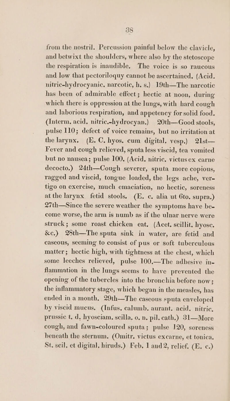 from the nostril. Percussion painful below the clavicle, and betwixt the shoulders, where also by the stetoscope the respiration is inaudible. The voice is so raucous and low that pectoriloquy cannot be ascertained. (Acid. nitric-hydrocyanic. narcotic, h. s.) 19th—The narcotic has been of admirable effect; hectic at noon, during which there is oppression at the lungs, with hard cough and laborious respiration, and appetency for solid food. (Interm. acid. nitric.-hydrocyan.) | 20th—Good stools, pulse 110; defect of voice remains, but no irritation at the larynx, (E. C. hyos. cum digital. vesp.) 21st— Fever and cough relieved, sputa less viscid, tea vomited but no nausea; pulse 100. (Acid. nitric. victus ex carne decocto.) 24th—Cough severer, sputa more copious, ragged and viscid, tongue loaded, the legs ache, ver- tigo on exercise, much emaciation, no hectic, soreness at the larynx fetid stools. (E, c. alia ut 6to. supra.) 2/th—Since the severe weather the symptoms have be- come worse, the arm is numb as if the ulnar nerve were struck; some roast chicken eat. (Acet. scillit. hyosc. &amp;e.) 28th—The sputa sink in water, are fetid and caseous, seeming to consist of pus or soft tuberculous matter; hectic high, with tightness at the chest, which some leeches relieved, pulse 100,—The adhesive in- flammation in the lungs seems to have prevented the opening of the tubercles into the bronchia before now; the inflammatory stage, which began in the measles, has ended ina month, 29th—The caseous eputa enveloped by viscid mucus. (Infus, calumb. aurant. acid. nitric, prussic t, d, hyosciam. scilla, 0, n, pil. cath.) 31—More cough, and fawn-coloured sputa; pulse 120, soreness beneath the sternum. (Omitr. victus excarne, et tonica. St. scil, et digital, hiruds.) Feb. 1 and 2, relief. (E. c.)