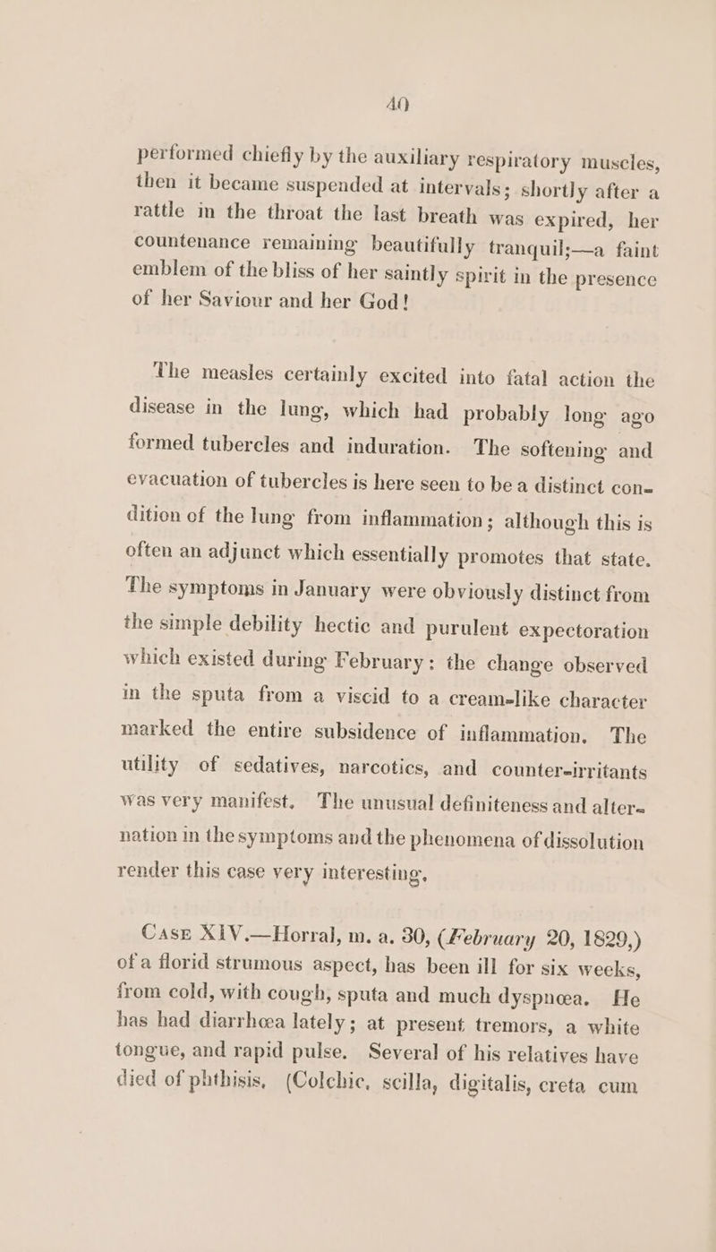 AQ performed chiefly by the auxiliary respiratory muscles, then it became suspended at intervals; shortly after a rattle in the throat the last breath was expired, her countenance remaining beautifully tranquil;—a faint emblem of the bliss of her saint] y spirit in the presence of her Saviour and her God! The measles certainly excited into fatal action the disease in the lung, which had probably long ago Ss? formed tubercles and induration. The softening and evacuation of tubercles is here seen to be a distinct con= dition of the lung from inflammation ; although this is often an adjunct which essentially promotes that state. The symptoms in January were obviousl y distinct from the simple debility hectic and purulent expectoration which existed during February: the change observed in the sputa from a viscid to a creamelike character marked the entire subsidence of inflammation, The utility of sedatives, narcotics, and counter-!rritants was very manifest. The unusual definiteness and alter- nation in the symptoms and the phenomena of dissolution render this case very interesting, Case X1V.—Horral, m. a. 30, (February 20, 1829,) ofa florid strumous aspect, has been ill for six weeks, from cold, with cough, sputa and much dyspnea. He has had diarrhoea lately; at present tremors, a white tongue, and rapid pulse. Several of his relatives have died of phthisis, (Colchic, scilla, digitalis, creta cum