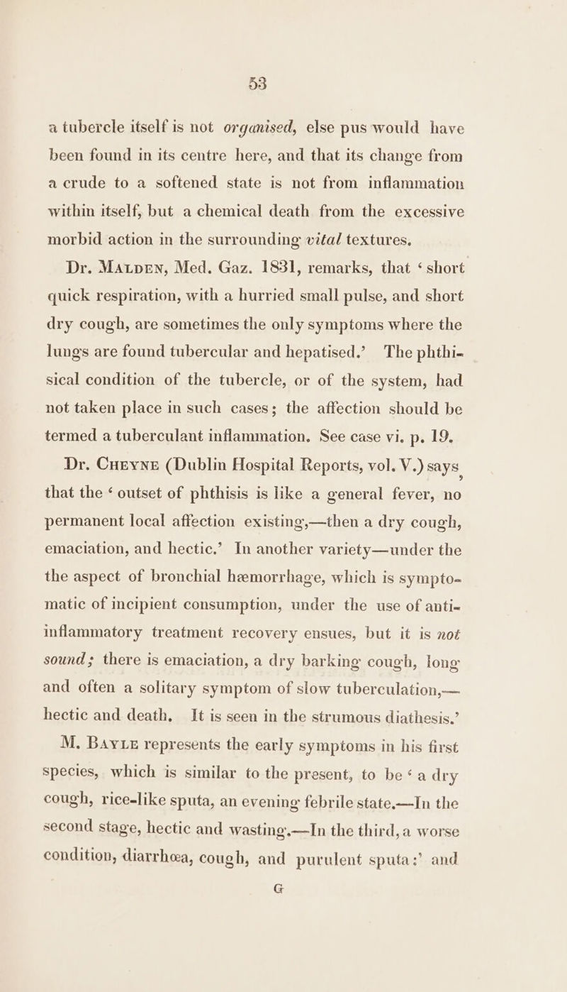 a tubercle itself is not organised, else pus would have been found in its centre here, and that its change from a crude to a softened state is not from inflammation within itself, but a chemical death from the excessive morbid action in the surrounding vifal textures. Dr. MAaupen, Med. Gaz. 1831, remarks, that ‘ short quick respiration, with a hurried small pulse, and short dry cough, are sometimes the only symptoms where the lungs are found tubercular and hepatised.’ The phthi- sical condition of the tubercle, or of the system, had not taken place in such cases; the affection should be termed a tuberculant inflammation. See case vi. p. 19. Dr. Cueyne (Dublin Hospital Reports, vol. V.) says that the ‘ outset of phthisis is like a general fever, no permanent local affection existing,—then a dry cough, emaciation, and hectic.’ In another variety—under the the aspect of bronchial hemorrhage, which is sympto- matic of incipient consumption, under the use of anti- inflammatory treatment recovery ensues, but it is not sound; there is emaciation, a dry barking cough, long and often a solitary symptom of slow tuberculation,— hectic and death, It is seen in the strumous diathesis.’ M. BAyLe represents the early symptoms in his first species, which is similar to the present, to be ‘a dry cough, rice-like sputa, an evening febrile state.—In the second stage, hectic and wasting.—lIn the third, a worse condition, diarrhea, cough, and purulent sputa:’? and G