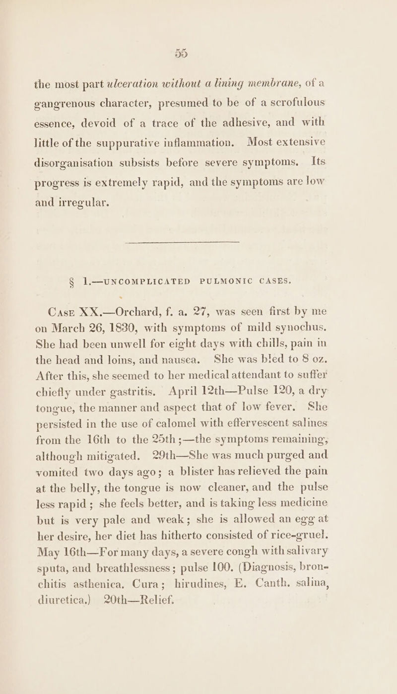Fd DD the most part ulceration without a lining membrane, of a gangrenous character, presumed to be of a scrofulous essence, devoid of a trace of the adhesive, and with little of the suppurative inflammation. Most extensive disorganisation subsists before severe symptoms, Its progress is extremely rapid, and the symptoms are low and irregular. § 1.—UNCOMPLICATED PULMONIC CASES. CasE XX.—Orchard, f. a. 27, was seen first by me on March 26, 1830, with symptoms of mild synochus. She had been unwell for eight days with chills, pain in the head and loins, and nausea. She was bled to 8 oz. After this, she seemed to her medical attendant to suffer chiefly under gastritis, April 12th—Pulse 120, a dry tongue, the manner and aspect that of low fever. She persisted in the use of calomel with effervescent salines from the 16th to the 25th;—the symptoms remaining, although mitigated. 29th—She was much purged and vomited two days ago; a blister has relieved the pain at the belly, the tongue is now cleaner, and the pulse less rapid ; she feels better, and is taking less medicine but is very pale and weak; she is allowed an egg at her desire, her diet has hitherto consisted of rice-gruel. May 16th—For many days, a severe congh with salivary sputa, and breathlessness; pulse 100. (Diagnosis, bron- chitis asthenica. Cura; hirudines, E, Canth. salina, diuretica.) 20th—Relief.