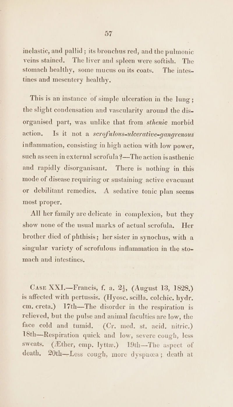 oO” inelastic, and pallid ; its bronchus red, and the pulmonic veins stained. The liver and spleen were softish. The stomach healthy, some mucus on its coats. The intes- tines and mesentery healthy. This is an instance of simple ulceration in the lung’; the shght condensation and vascularity around the dis- organised part, was unlike that from sthenic morbid action. Is it not a scrofulous-ulcerative-gangrenous inflammation, consisting in high action with low power, such as seen in external scrofula ?—The action is asthenic and rapidly disorganisant. There is nothing in this mode of disease requiring or sustaining active evacuant or debilitant remedies. A sedative tonic plan seems most proper. All her family are delicate in complexion, but they show none of the usual marks of actual scrofula. Her brother died of phthisis; her sister in synochus, with a singular variety of scrofulous inflammation in the sto- mach and intestines. Case XXIJ.—Francis, f. a. 24, (August 13, 1828.) is affected with pertussis. (Hyose. scilla. colchic. hydr. em. creta.) 17th—The disorder in the respiration is relieved, but the pulse and animal faculties are low, the face cold and tumid. (Cr. med. st. acid. nitric.) 18th—Respiration quick and low, severe cough, less sweats. (/Ether, emp. lytte.) 19th—The aspect of death, 20th—Less cough, more dyspnoea; death at