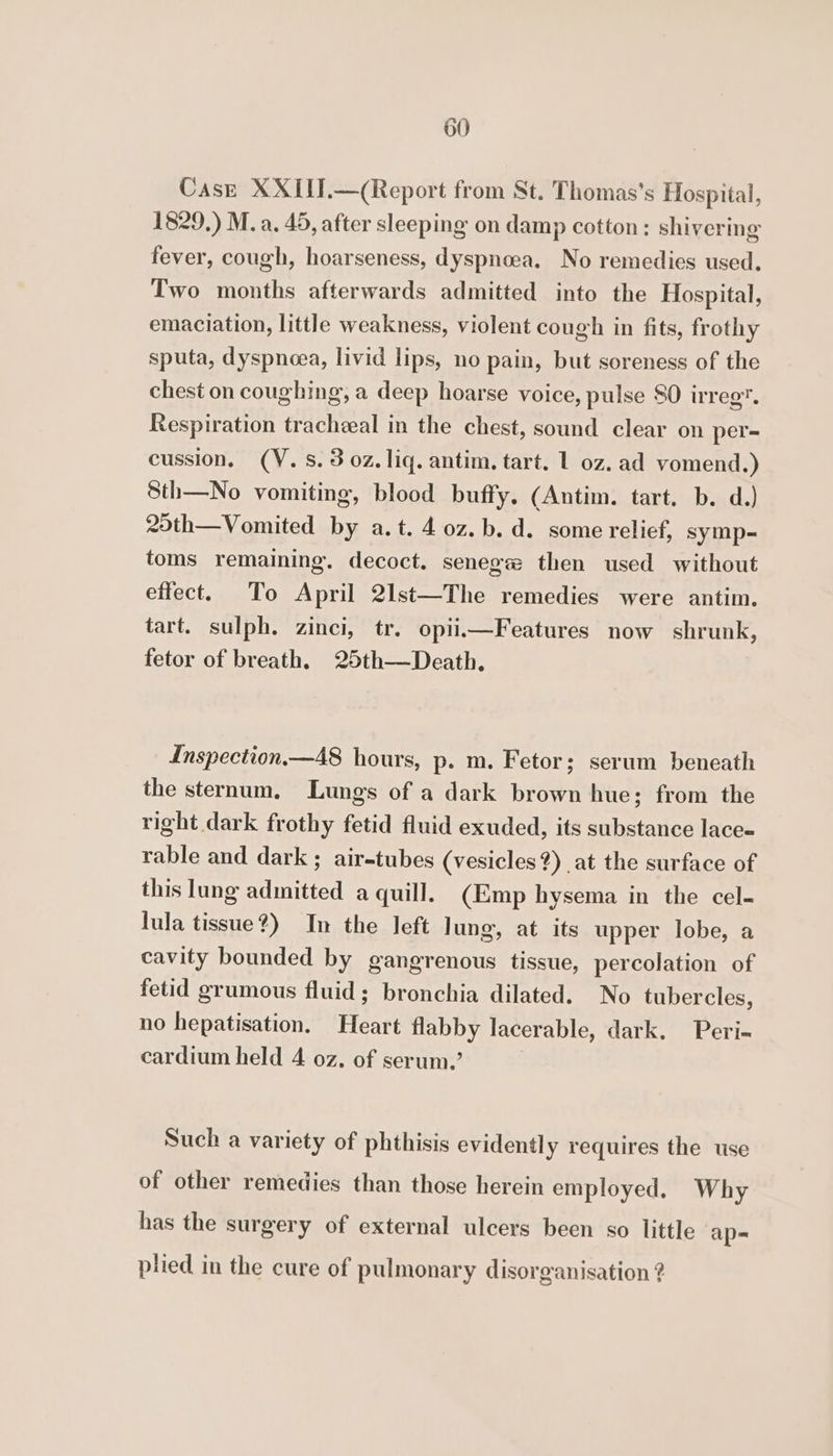 Case XXIII.—(Report from St. Thomas's Hospital, 1829.) M. a. 45, after sleeping on damp cotton: shivering fever, cough, hoarseness, dyspnoea. No remedies used. Two months afterwards admitted into the Hospital, emaciation, little weakness, violent cough in fits, frothy sputa, dyspnoea, livid lips, no pain, but soreness of the chest on coughing, a deep hoarse voice, pulse SO irreg. Respiration tracheeal in the chest, sound clear on per- cussion. (V. 8.3 oz. liq. antim. tart. 1 oz. ad vomend.) Sth—No vomiting, blood buffy. (Antim. tart. b. d.) 25th—Vomited by a.t. 4 0z. b. d. some relief, symp-= toms remaining. decoct. senege then used without effect. To April 2lst—The remedies were antim. tart. sulph. zinci, tr. opiiiFeatures now shrunk, fetor of breath. 25th—Death. Inspection—A8 hours, p. m. Fetor; serum beneath the sternum. Lungs of a dark brown hue; from the right dark frothy fetid fluid exuded, its substance lace- rable and dark ; air-tubes (vesicles?) at the surface of this lung admitted a quill. (Emp hysema in the cel- lula tissue?) In the left lung, at its upper lobe, a cavity bounded by gangrenous tissue, percolation of fetid grumous fluid; bronchia dilated. No tubercles, no hepatisation. Heart flabby lacerable, dark. Peri-~ cardium held 4 oz. of serum.’ | Such a variety of phthisis evidentl y requires the use of other remedies than those herein employed. Why has the surgery of external ulcers been so little ap- plied in the cure of pulmonary disorganisation ?