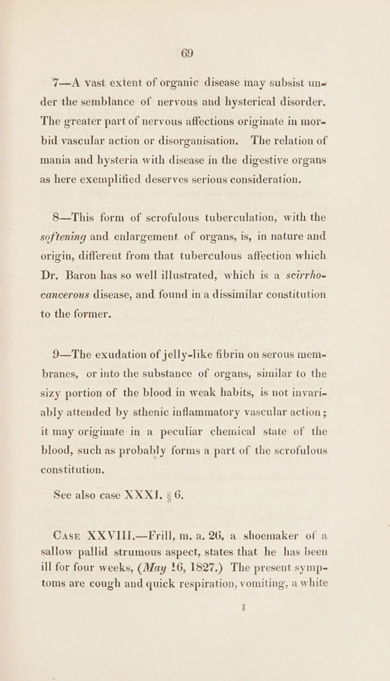 7—A vast extent of organic disease may subsist un der the semblance of nervous and hysterical disorder. The greater part of nervous affections originate in mor- bid vascular action or disorganisation. The relation of mania and hysteria with disease in the digestive organs as here exemplified deserves serious consideration. S—This form of scrofulous tuberculation, with the softening and enlargement of organs, is, in nature and origin, different from that tuberculous affection which Dr. Baron has so well illustrated, which is a seirrho-~ cancerous disease, and found ina dissimilar constitution to the former. 9—The exudation of jelly-like fibrin on serous mem- branes, or into the substance of organs, similar to the sizy portion of the blood in weak habits, is not invari- ably attended by sthenic inflammatory vascular action ; it may origimate in a peculiar chemical state of the blood, such as probably forms a part of the scrofulous constitution. See also case XX XI. ¢ 6. Cast XXVIII.—Frill, m. a. 26, a shoemaker of a sallow pallid strumous aspect, states that he has been ill for four weeks, (May 16, 1827.) The present symp- toms are cough and quick respiration, vomiting, a white i