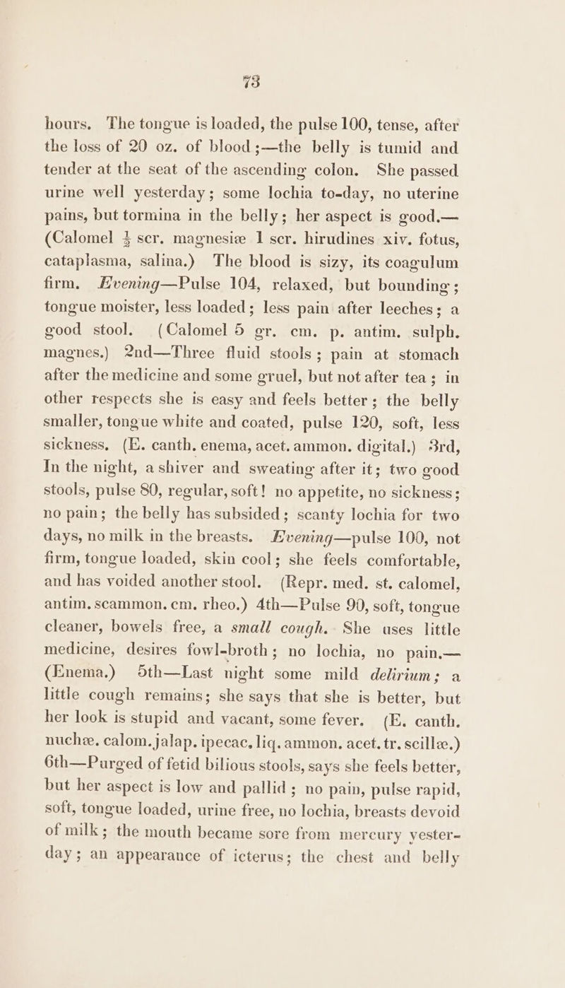 hours. The tongue is loaded, the pulse 100, tense, after the loss of 20 oz. of blood ;—the belly is tumid and tender at the seat of the ascending colon. She passed urine well yesterday; some lochia to-day, no uterine pains, but tormina in the belly; her aspect is good.— (Calomel 3 scr. magnesie 1 scr. hirudines xiv. fotus, cataplasma, salina.) The blood is sizy, its coagulum firm. Evening—Pulse 104, relaxed, but bounding ; tongue moister, less loaded; less pain after leeches; a good stool. (Calomel 5 gr. cm. p. antim. sulph. magnes.) 2nd—Three fluid stools; pain at stomach after the medicine and some gruel, but not after tea; in other respects she is easy and feels better; the belly smaller, tongue white and coated, pulse 120, soft, less sickness, (E. canth, enema, acet.ammon. digital.) 3rd, In the night, a shiver and sweating after it; two good stools, pulse 80, regular, soft! no appetite, no sickness; no pain; the belly has subsided; scanty lochia for two days, no milk in the breasts. Livening—pulse 100, not firm, tongue loaded, skin cool; she feels comfortable, and has voided another stool. (Repr. med. st. calomel, antim. scammon. cm. rheo.) 4th—Pulse 99, soft, tongue cleaner, bowels free, a small cough. She uses little medicine, desires fowl-broth ; no lochia, no pain— (Enema.) 5th—Last night some mild delirium; a little cough remains; she says that she is better, but her look is stupid and vacant, some fever. (I. canth. nuchee. calom. jalap. ipecac, liq. ammon. acet. tr. scillze.) 6th—Purged of fetid bilious stools, says she feels better, but her aspect is low and pallid ; no pain, pulse rapid, soft, tongue loaded, urine free, no lochia, breasts devoid of milk; the mouth became sore from mercury yester- day; an appearance of icterus; the chest and belly