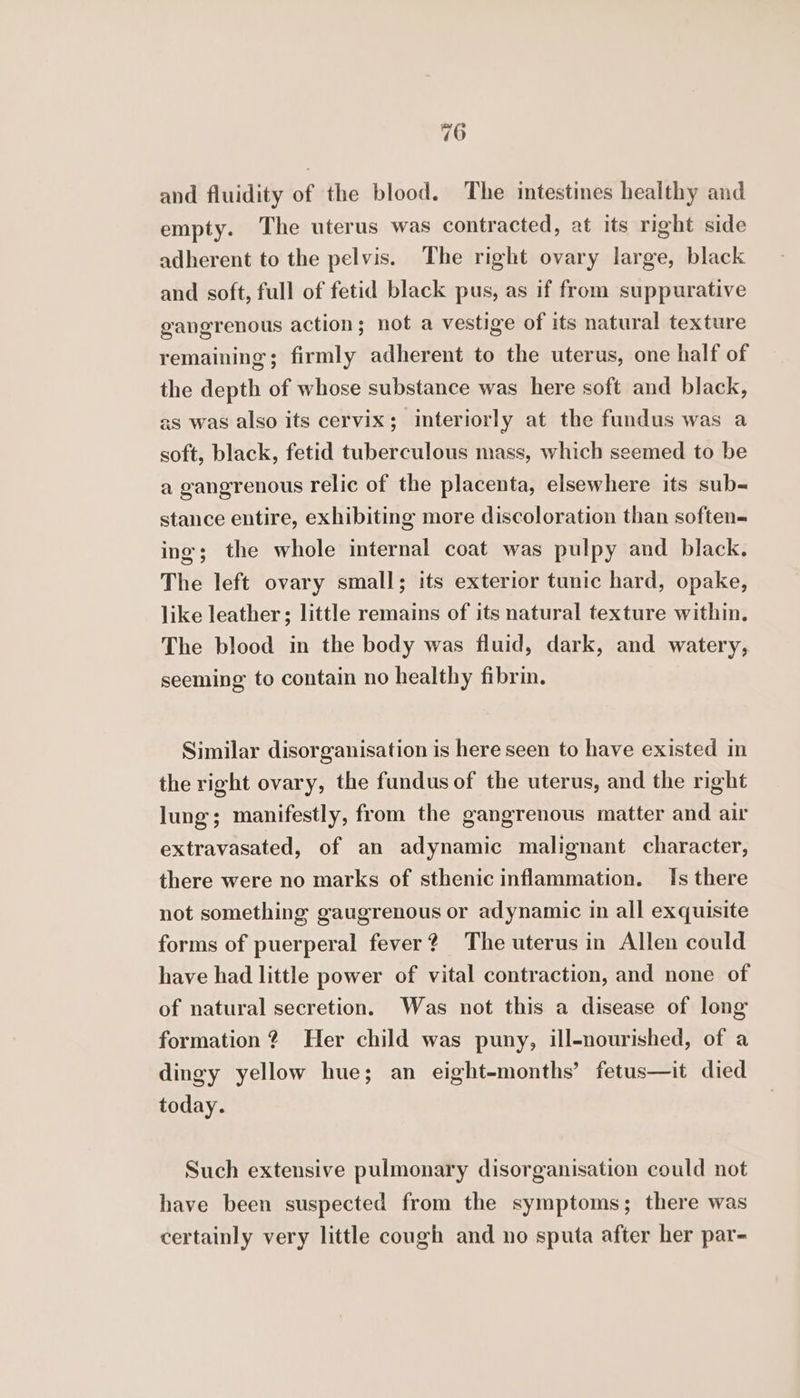 and fluidity of the blood. The intestines healthy and empty. The uterus was contracted, at its right side adherent to the pelvis. The right ovary large, black and soft, full of fetid black pus, as if from suppurative gangrenous action; not a vestige of its natural texture remaining; firmly adherent to the uterus, one half of the depth of whose substance was here soft and black, as was also its cervix; interiorly at the fundus was a soft, black, fetid tuberculous mass, which seemed to be a gangrenous relic of the placenta, elsewhere its sub- stance entire, exhibiting more discoloration than soften- ing; the whole internal coat was pulpy and black. The left ovary small; its exterior tunic hard, opake, like leather; little remains of its natural texture within. The blood in the body was fluid, dark, and watery, seeming to contain no healthy fibrin. Similar disorganisation is here seen to have existed in the right ovary, the fundus of the uterus, and the right lung; manifestly, from the gangrenous matter and air extravasated, of an adynamic malignant character, there were no marks of sthenic inflammation. Is there not something gaugrenous or adynamic in all exquisite forms of puerperal fever? The uterus in Allen could have had little power of vital contraction, and none of of natural secretion. Was not this a disease of long formation? Her child was puny, ill-nourished, of a dingy yellow hue; an eight-months’ fetus—it died today. Such extensive pulmonary disorganisation could not have been suspected from the symptoms; there was certainly very little cough and no sputa after her par-