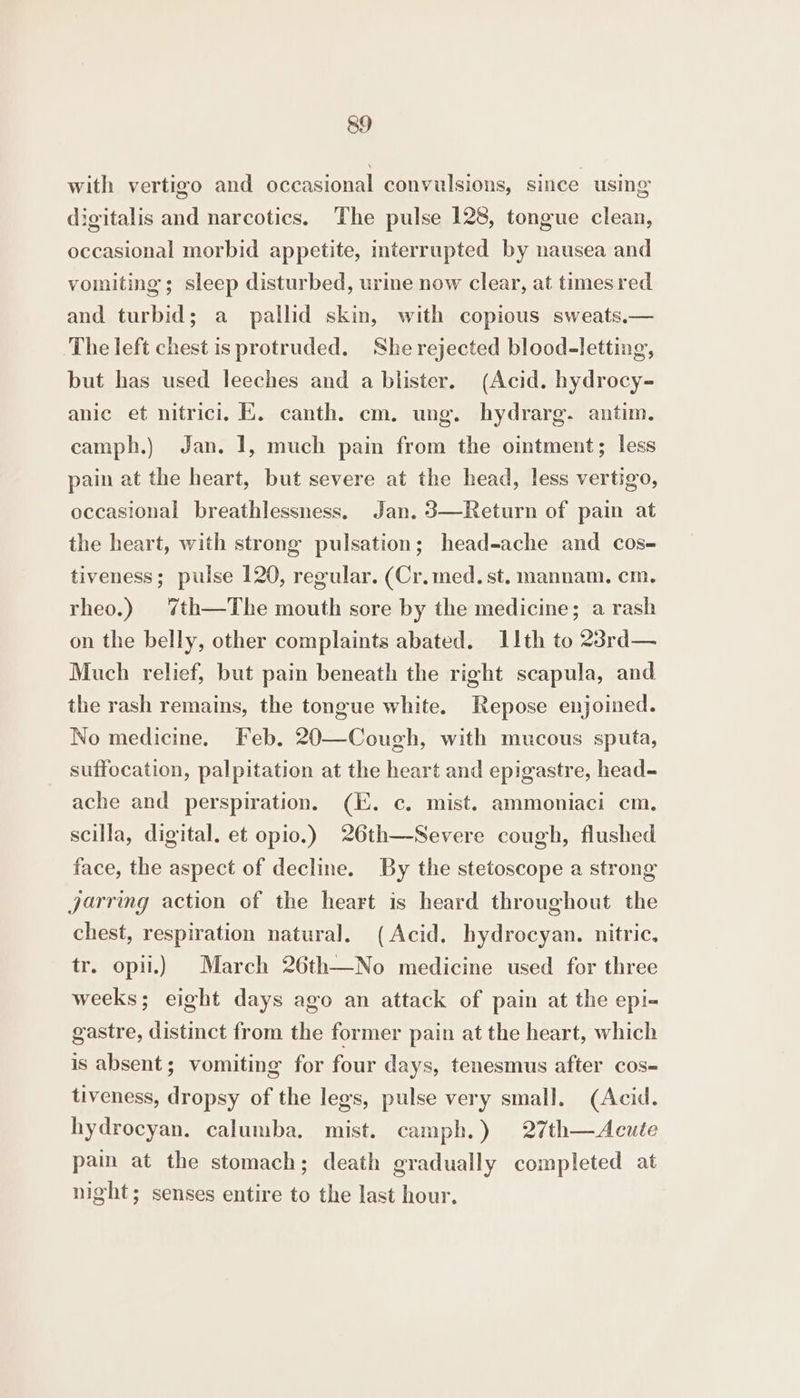 with vertigo and occasional convulsions, since using digitalis and narcotics. The pulse 128, tongue clean, occasional morbid appetite, interrupted by nausea and vomiting; sleep disturbed, ure now clear, at times red and turbid; a pallid skin, with copious sweats.— The left chest is protruded. She rejected blood-letting, but has used leeches and a blister. (Acid. hydrocy- anic et nitrici. EK. canth. cm. ung. hydrarg. antim. camph.) Jan. 1, much pain from the ointment; less pain at the heart, but severe at the head, less vertigo, occasional breathlessness, Jan. 3—Return of pain at the heart, with strong pulsation; head-ache and cos- tiveness; pulse 120, regular. (Cr.med.st. mannam. cm, rheo.) %th—The mouth sore by the medicine; a rash on the belly, other complaints abated. 11th to 23rd— Much relief, but pain beneath the right scapula, and the rash remains, the tongue white. Repose enjoined. No medicine. Feb. 20—Cough, with mucous sputa, suffocation, palpitation at the heart and epigastre, head- ache and perspiration. (KE. c. mist. ammoniaci cm. scilla, digital. et opio.) 26th—Severe cough, flushed face, the aspect of decline. By the stetoscope a strong jarring action of the heart is heard throughout the chest, respiration natural. (Acid. hydrocyan. nitric. tr. opii.) March 26th—No medicine used for three weeks; eight days ago an attack of pain at the epi- gastre, distinct from the former pain at the heart, which is absent; vomiting for four days, tenesmus after cos-= tiveness, dropsy of the legs, pulse very small, (Acid. hydrocyan. calumba. mist. camph.) 27th—Acute pam at the stomach; death gradually completed at night; senses entire to the last hour.