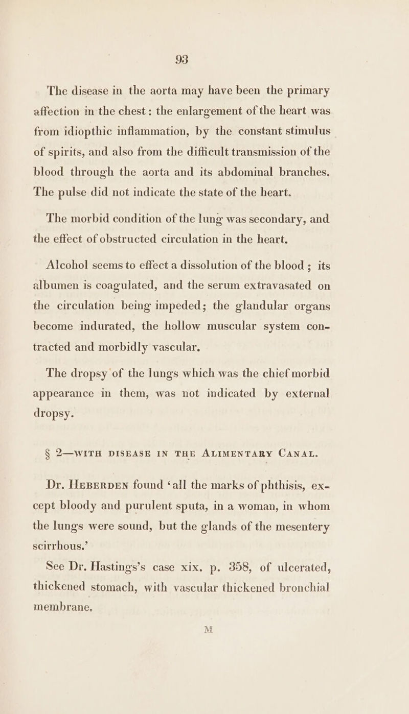 The disease in the aorta may have been the primary affection in the chest: the enlargement of the heart was from idiopthic inflammation, by the constant stimulus of spirits, and also from the difficult transmission of the blood through the aorta and its abdominal branches. The pulse did not indicate the state of the heart. The morbid condition of the lung was secondary, and the effect of obstructed circulation in the heart. Alcohol seems to effect a dissolution of the blood ; its albumen is coagulated, and the serum extravasated on the circulation being impeded; the glandular organs become indurated, the hollow muscular system con- tracted and morbidly vascular, The dropsy of the lungs which was the chief morbid appearance in them, was not indicated by external dropsy. § 2—WITH DISEASE IN THE ALIMENTARY CANAL. Dr, HEBERDEN found ‘all the marks of phthisis, ex- cept bloody and purulent sputa, in a woman, in whom the lungs were sound, but the glands of the mesentery scirrhous.’ See Dr. Hastings’s case xix. p. 358, of ulcerated, thickened stomach, with vascular thickened bronchial membrane. M