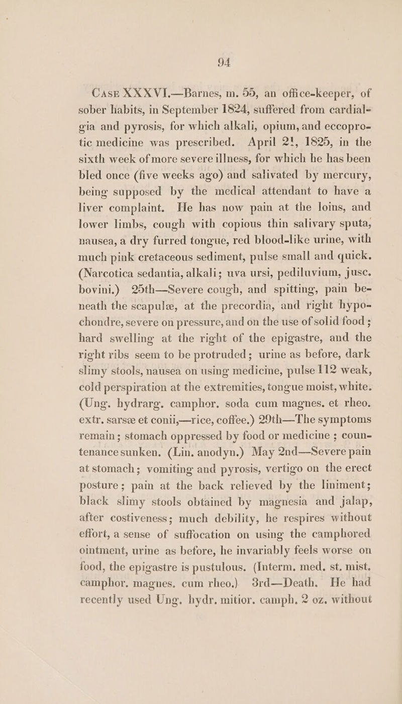 Cask XXX VI.—Barnes, m. 55, an office-keeper, of sober habits, in September 1824, suffered from cardial- gia and pyrosis, for which alkali, opium, and eccopro- tic medicine was prescribed. April 2!, 1825, in the sixth week of more severe illness, for which he has been bled once (five weeks ago) and salivated by mercury, being supposed by the medical attendant to have a liver complaint. He has now pain at the loins, and lower limbs, cough with copious thin salivary sputa, nausea, a dry furred tongue, red blood-like urine, with much pink cretaceous sediment, pulse small and quick. (Narcotica sedantia, alkali; uva ursi, pediluvium, jusc. bovini.) 25th—Severe cough, and spitting, pain be- neath the scapula, at the precordia, and right hypo- chondre, severe on pressure, and on the use of solid food ; hard swelling at the right of the epigastre, and the right ribs seem to be protruded; urine as before, dark slimy stools, nausea on using medicine, pulse 112 weak, cold perspiration at the extremities, tongue moist, white. (Ung. hydrarg. camphor. soda cum magnes. et rheo. extr, sarsee et conii,—rice, coffee.) 29th—The symptoms remain; stomach oppressed by food or medicine ; coun- tenance sunken. (Lin. anodyn.) May 2nd—Severe pain at stomach; vomiting and pyrosis, vertigo on the erect posture; pain at the back relieved by the liniment; black slimy stools obtained by magnesia and jalap, after costiveness; much debility, he respires without effort, a sense of suffocation on using the camphored omtment, urine as before, he invariably feels worse on food, the epigastre is pustulous. (Interm. med, st. mist. camphor. magnes. cum rheo,) 3rd—Death. He had recently used Ung. hydr. mitior. camph. 2 0z. without